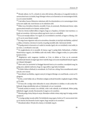 40
Monda nékem: Az Úr, a kinek én színe elõtt jártam, elbocsátja az õ angyalát teveled, és
szerencséssé teszi a te útadat, hogy feleséget vehess az én fiamnak az én nemzetségem közûl,
és az én atyám házából.
41
Csak akkor leszesz fölmentve esketésem alól, ha elmenéndesz az én nemzetségem közé;
és ha nem adják oda: ment leszesz az én esketésem alól.
42
Mikor ma a forráshoz érkezém, mondék: Uram, én uramnak, Ábrahámnak Istene, vajha
szerencséssé tennéd az én útamat, melyen járok:
43
Ímé én e forrás mellett állok; és legyen, hogy az a hajadon, a ki kijön vizet meríteni, s a
kinek azt mondom: Adj innom nékem egy kevés vizet a te vedredbõl,
44
És az ezt mondja nékem: Te is igyál, és a te tevéidnek is merítek; az legyen a feleség, a kit
az Úr az én uram fiának rendelt.
45
Én még el sem végeztem vala az én szívemben a beszédet, és ímé kijõ vala Rebeka, vedrével
a vállán, és leméne a forrásra és meríte, én pedig mondék néki: Adj innom kérlek.
46
Õ pedig sietett és leereszté az õ vedrét és monda: Igyál, sõt a te tevéidnek is inni adok; és
én ivám, s a tevéknek is inni ada.
47
És megkérdezém õt és mondék: Ki leánya vagy? õ pedig felele: Bethuélnek, a Nákhor
fiának leánya vagyok, a kit Milkha szûlt vala õnéki. Ekkor a függõt orrába, és e pereczeket
karjaira tevém.
48
Meghajtván azért magamat, imádám az Urat, és áldám az Urat, az én uramnak
Ábrahámnak Istenét, ki engem igaz úton vezérelt, hogy az én uram atyjafiának leányát vegyem
az õ fiának [feleségûl.]
49
Most azért, ha szeretettel és hûséggel akartok lenni az én uramhoz, mondjátok meg; ha
pedig nem, adjátok tudtomra, hogy én vagy jobbra vagy balra forduljak.
50
És felele Lábán és Bethuél, és mondának: Az Úrtól van e dolog: Nem mondhatunk neked
sem jót, sem rosszat.
51
Ímé elõtted van Rebeka, vegyed, menj el; és legyen felesége a te urad fiának, a mint az Úr
elvégezte.
52
És lõn, a mint hallja vala az Ábrahám szolgája azoknak beszédét, meghajtá magát a földig
az Úr elõtt.
53
És hoza elõ a szolga ezüst edényeket és arany edényeket és ruhákat, és adá azokat Re-
bekának: drága ajándékokat ada az õ bátyjának is és az õ anyjának.
54
Evének azután és ivának, õ és a férfiak, a kik õ vele valának, és ott hálának. Mikor pedig
felkelének reggel, monda: Bocsássatok el engem az én uramhoz.
55
Monda pedig a leány bátyja és anyja: Maradjon velünk a leány még vagy tíz napig, azután
menjen el.
56
A [szolga pedig] monda nékik: Ne késleljetek meg engem, holott az Úr szerencséssé tette
az én útamat; bocsássatok el azért engem, hogy menjek az én uramhoz.
57
Mondának akkor: Hívjuk elõ a leányt, és kérdjük meg õt.
48
Genesis 24
 