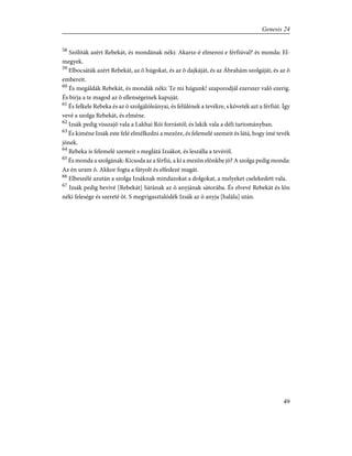58
Szólíták azért Rebekát, és mondának néki: Akarsz-é elmenni e férfiúval? és monda: El-
megyek.
59
Elbocsáták azért Rebekát, az õ húgokat, és az õ dajkáját, és az Ábrahám szolgáját, és az õ
embereit.
60
És megáldák Rebekát, és mondák néki: Te mi húgunk! szaporodjál ezerszer való ezerig.
És bírja a te magod az õ ellenségeinek kapuját.
61
És felkele Rebeka és az õ szolgálóleányai, és felûlének a tevékre, s követék azt a férfiút. Így
vevé a szolga Rebekát, és elméne.
62
Izsák pedig visszajõ vala a Lakhai Rói forrástól; és lakik vala a déli tartományban.
63
És kiméne Izsák este felé elmélkedni a mezõre, és felemelé szemeit és látá, hogy ímé tevék
jõnek.
64
Rebeka is felemelé szemeit s meglátá Izsákot, és leszálla a tevérõl.
65
És monda a szolgának: Kicsoda az a férfiú, a ki a mezõn elõnkbe jõ? A szolga pedig monda:
Az én uram õ. Akkor fogta a fátyolt és elfedezé magát.
66
Elbeszélé azután a szolga Izsáknak mindazokat a dolgokat, a melyeket cselekedett vala.
67
Izsák pedig bevivé [Rebekát] Sárának az õ anyjának sátorába. És elvevé Rebekát és lõn
néki felesége és szereté õt. S megvigasztalódék Izsák az õ anyja [halála] után.
49
Genesis 24
 