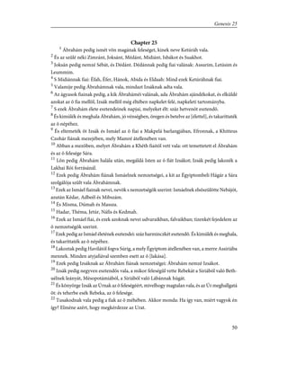 Chapter 25
1
Ábrahám pedig ismét võn magának feleséget, kinek neve Ketúráh vala.
2
És az szûlé néki Zimránt, Joksánt, Médánt, Midiánt, Isbákot és Suakhot.
3
Joksán pedig nemzé Sébát, és Dédánt. Dédánnak pedig fiai valának: Assurim, Letúsim és
Leummim.
4
S Midiánnak fiai: Éfah, Éfer, Hánok, Abida és Eldaah: Mind ezek Ketúráhnak fiai.
5
Valamije pedig Ábrahámnak vala, mindazt Izsáknak adta vala.
6
Az ágyasok fiainak pedig, a kik Ábraháméi valának, ada Ábrahám ajándékokat, és elküldé
azokat az õ fia mellõl, Izsák mellõl még éltében napkelet felé, napkeleti tartományba.
7
S ezek Ábrahám élete esztendeinek napjai, melyeket élt: száz hetvenöt esztendõ.
8
És kimúlék és meghala Ábrahám, jó vénségben, öregen és betelve az [élettel], és takaríttaték
az õ népéhez.
9
És eltemeték õt Izsák és Ismáel az õ fiai a Makpelá barlangjában, Efronnak, a Khitteus
Czohár fiának mezejében, mely Mamré átellenében van.
10
Abban a mezõben, melyet Ábrahám a Khéth fiaitól vett vala: ott temettetett el Ábrahám
és az õ felesége Sára.
11
Lõn pedig Ábrahám halála után, megáldá Isten az õ fiát Izsákot; Izsák pedig lakozék a
Lakhai Rói forrásánál.
12
Ezek pedig Ábrahám fiának Ismáelnek nemzetségei, a kit az Égyiptombeli Hágár a Sára
szolgálója szûlt vala Ábrahámnak.
13
Ezek az Ismáel fiainak nevei, nevök s nemzetségök szerint: Ismáelnek elsõszülötte Nebájót,
azután Kédar, Adbeél és Mibszám.
14
És Misma, Dúmah és Massza.
15
Hadar, Théma, Jetúr, Náfis és Kedmah.
16
Ezek az Ismáel fiai, és ezek azoknak nevei udvaraikban, falvaikban; tizenkét fejedelem az
õ nemzetségök szerint.
17
Ezek pedig az Ismáel életének esztendei: száz harminczkét esztendõ. És kimúlék és meghala,
és takaríttaték az õ népéhez.
18
Lakoztak pedig Havilától fogva Súrig, a mely Égyiptom átellenében van, a merre Assiriába
mennek. Minden atyjafiával szemben esett az õ [lakása].
19
Ezek pedig Izsáknak az Ábrahám fiának nemzetségei: Ábrahám nemzé Izsákot.
20
Izsák pedig negyven esztendõs vala, a mikor feleségûl vette Rebekát a Siriából való Beth-
uélnek leányát, Mésopotámiából, a Siriából való Lábánnak húgát.
21
És könyörge Izsák az Úrnak az õ feleségéért, mivelhogy magtalan vala, és az Úr meghallgatá
õt: és teherbe esék Rebeka, az õ felesége.
22
Tusakodnak vala pedig a fiak az õ méhében. Akkor monda: Ha így van, miért vagyok én
így? Elméne azért, hogy megkérdezze az Urat.
50
Genesis 25
 