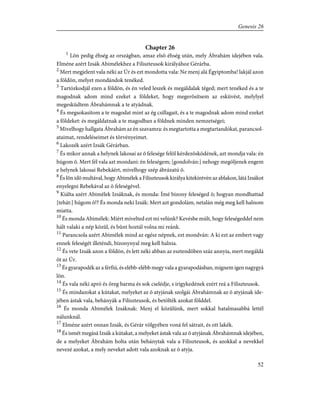 Chapter 26
1
Lõn pedig éhség az országban, amaz elsõ éhség után, mely Ábrahám idejében vala.
Elméne azért Izsák Abimélekhez a Filiszteusok királyához Gérárba.
2
Mert megjelent vala néki az Úr és ezt mondotta vala: Ne menj alá Égyiptomba! lakjál azon
a földön, melyet mondándok tenéked.
3
Tartózkodjál ezen a földön, és én veled leszek és megáldalak téged; mert tenéked és a te
magodnak adom mind ezeket a földeket, hogy megerõsítsem az esküvést, melylyel
megesküdtem Ábrahámnak a te atyádnak.
4
És megsokasítom a te magodat mint az ég csillagait, és a te magodnak adom mind ezeket
a földeket: és megáldatnak a te magodban a földnek minden nemzetségei;
5
Mivelhogy hallgata Ábrahám az én szavamra: és megtartotta a megtartandókat, parancsol-
ataimat, rendeléseimet és törvényeimet.
6
Lakozék azért Izsák Gérárban.
7
És mikor annak a helynek lakosai az õ felesége felõl kérdezõsködének, azt mondja vala: én
húgom õ. Mert fél vala azt mondani: én feleségem; [gondolván:] nehogy megöljenek engem
e helynek lakosai Rebekáért, mivelhogy szép ábrázatú õ.
8
És lõn idõ multával, hogy Abimélek a Filiszteusok királya kitekintvén az ablakon, látá Izsákot
enyelegni Rebekával az õ feleségével.
9
Kiálta azért Abimélek Izsáknak, és monda: Ímé bizony feleséged õ; hogyan mondhattad
[tehát:] húgom õ!? És monda neki Izsák: Mert azt gondolám, netalán még meg kell halnom
miatta.
10
És monda Abimélek: Miért mívelted ezt mi velünk? Kevésbe múlt, hogy feleségeddel nem
hált valaki a nép közûl, és bûnt hoztál volna mi reánk.
11
Parancsola azért Abimélek mind az egész népnek, ezt mondván: A ki ezt az embert vagy
ennek feleségét illeténdi, bizonynyal meg kell halnia.
12
És vete Izsák azon a földön, és lett néki abban az esztendõben száz annyia, mert megáldá
õt az Úr.
13
És gyarapodék az a férfiú, és elébb-elébb megy vala a gyarapodásban, mígnem igen nagygyá
lõn.
14
És vala néki apró és öreg barma és sok cselédje, s irigykedének ezért reá a Filiszteusok.
15
És mindazokat a kútakat, melyeket az õ atyjának szolgái Ábrahámnak az õ atyjának ide-
jében ástak vala, behányák a Filiszteusok, és betölték azokat földdel.
16
És monda Abimélek Izsáknak: Menj el közûlünk, mert sokkal hatalmasabbá lettél
nálunknál.
17
Elméne azért onnan Izsák, és Gérár völgyében voná fel sátrait, és ott lakék.
18
És ismét megásá Izsák a kútakat, a melyeket ástak vala az õ atyjának Ábrahámnak idejében,
de a melyeket Ábrahám holta után behánytak vala a Filiszteusok, és azokkal a nevekkel
nevezé azokat, a mely neveket adott vala azoknak az õ atyja.
52
Genesis 26
 
