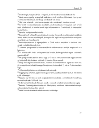 19
Izsák szolgái pedig ásnak vala a völgyben, és élõ víznek forrására akadának ott.
20
Gérár pásztorai pedig versengének Izsák pásztoraival, mondván: Miénk a víz. Ezért nevezé
a kútnak nevét Észeknek, mivelhogy czivakodtak vala õ vele.
21
Más kútat is ásának s azon is versengének, azért annak nevét Szitnának nevezé.
22
És tovább vonula onnan és ása más kútat, a mely miatt nem versengének; azért nevezé
nevét Rehobóthnak, és monda: Immár tágas helyet szerzett az Úr minékünk, és szaporodha-
tunk a földön.
23
Felméne pedig onnan Beérsebába.
24
És megjelenék néki az Úr azon éjszaka, és monda: Én vagyok Ábrahámnak a te atyádnak
Istene: Ne félj, mert te veled vagyok, és megáldalak téged, és megsokasítom a te magodat
Ábrahámért, az én szolgámért.
25
Oltárt építe azért ott, és segítségûl hívá az Úrnak nevét, s felvoná ott az õ sátorát; Izsák
szolgái pedig kútat ásának ottan.
26
Abimélek pedig elméne õ hozzá Gérárból és Akhuzzáth az õ barátja, meg Pikhól az õ
hadvezére.
27
És monda nékik Izsák: Miért jöttetek én hozzám, holott gyûlöltök engem s elûztetek
magatok közûl?
28
Õk pedig mondák: Látván láttuk, hogy az Úr van te veled, és mondánk: legyen esküvés
mi közöttünk, köztünk és te közötted; és kössünk frigyet teveled,
29
Hogy minket gonoszszal nem illetsz, valamint mi sem bántottunk téged, és a mint csak
jót cselekedtünk veled, és békességgel bocsátottunk el magunktól. Te már az Úr áldott embere
vagy.
30
Akkor vendégséget szerze nékik és evének és ivának.
31
Reggel pedig felkelvén, egymásnak megesküvének, és elbocsátá õket Izsák, és elmenének
õ tõle békességgel.
32
Ugyanaz nap eljövének az Izsák szolgái, és hírt hozának néki a kút felõl, melyet ástak vala;
és mondának néki: Találtunk vizet.
33
S elnevezé azt Sibáhnak: Azokáért annak a városnak neve Beérseba mind e mai napig.
34
És mikor Ézsaú negyven esztendõs vala, feleségûl vevé Jehudithot, a Khitteus Beéri leányát,
és Boszmátot a Khitteus Elon leányát.
35
És õk valának Izsáknak és Rebekának lelke keserûsége.
53
Genesis 26
 