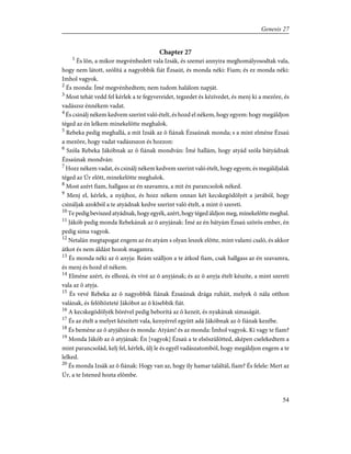 Chapter 27
1
És lõn, a mikor megvénhedett vala Izsák, és szemei annyira meghomályosodtak vala,
hogy nem látott, szólítá a nagyobbik fiát Ézsaút, és monda néki: Fiam; és ez monda néki:
Imhol vagyok.
2
És monda: Ímé megvénhedtem; nem tudom halálom napját.
3
Most tehát vedd fel kérlek a te fegyvereidet, tegzedet és kézívedet, és menj ki a mezõre, és
vadászsz énnékem vadat.
4
És csinálj nékem kedvem szerint való ételt, és hozd el nékem, hogy egyem: hogy megáldjon
téged az én lelkem minekelõtte meghalok.
5
Rebeka pedig meghallá, a mit Izsák az õ fiának Ézsaúnak monda; s a mint elméne Ézsaú
a mezõre, hogy vadat vadászszon és hozzon:
6
Szóla Rebeka Jákóbnak az õ fiának mondván: Ímé hallám, hogy atyád szóla bátyádnak
Ézsaúnak mondván:
7
Hozz nékem vadat, és csinálj nékem kedvem szerint való ételt, hogy egyem; és megáldjalak
téged az Úr elõtt, minekelõtte meghalok.
8
Most azért fiam, hallgass az én szavamra, a mit én parancsolok néked.
9
Menj el, kérlek, a nyájhoz, és hozz nékem onnan két kecskegödölyét a javából, hogy
csináljak azokból a te atyádnak kedve szerint való ételt, a mint õ szereti.
10
Te pedig beviszed atyádnak, hogy egyék, azért, hogy téged áldjon meg, minekelõtte meghal.
11
Jákób pedig monda Rebekának az õ anyjának: Ímé az én bátyám Ézsaú szõrös ember, én
pedig sima vagyok.
12
Netalán megtapogat engem az én atyám s olyan leszek elõtte, mint valami csaló, és akkor
átkot és nem áldást hozok magamra.
13
És monda néki az õ anyja: Reám szálljon a te átkod fiam, csak hallgass az én szavamra,
és menj és hozd el nékem.
14
Elméne azért, és elhozá, és vivé az õ anyjának; és az õ anyja ételt készíte, a mint szereti
vala az õ atyja.
15
És vevé Rebeka az õ nagyobbik fiának Ézsaúnak drága ruháit, melyek õ nála otthon
valának, és felöltözteté Jákóbot az õ kisebbik fiát.
16
A kecskegödölyék bõrével pedig beborítá az õ kezeit, és nyakának simaságát.
17
És az ételt a melyet készített vala, kenyérrel együtt adá Jákóbnak az õ fiának kezébe.
18
És beméne az õ atyjához és monda: Atyám! és az monda: Ímhol vagyok. Ki vagy te fiam?
19
Monda Jákób az õ atyjának: Én [vagyok] Ézsaú a te elsõszülötted, aképen cselekedtem a
mint parancsolád, kelj fel, kérlek, ûlj le és egyél vadászatomból, hogy megáldjon engem a te
lelked.
20
És monda Izsák az õ fiának: Hogy van az, hogy ily hamar találtál, fiam? És felele: Mert az
Úr, a te Istened hozta elõmbe.
54
Genesis 27
 