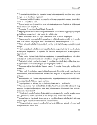 21
És monda Izsák Jákóbnak: Jer közelebb, kérlek, hadd tapogassalak meg fiam: hogy vajjon
te vagy-é az én fiam Ézsaú vagy nem?
22
Oda méne tehát Jákób Izsákhoz az õ atyjához, a ki megtapogatván õt, monda: A szó Jákób
szava, de a kezek Ézsaú kezei.
23
És nem ismeré meg õt, mivelhogy kezei szõrösek valának mint Ézsaúnak az õ bátyjának
kezei; annakokáért megáldá õt.
24
És monda: Te vagy fiam Ézsaú? Felele: Én vagyok.
25
Az pedig monda: Hozd ide, hadd egyem az én fiam vadászatából, hogy megáldjon téged
az én lelkem; és oda vivé, és evék; bort is vive néki és ivék.
26
Akkor monda néki Izsák az õ atyja: Jer közelebb fiam, és csókolj meg engem.
27
Oda méne azért, és megcsókolá õt: s megérezvén ruháinak szagát, megáldá õt, és monda:
Lám az én fiamnak illatja olyan, mint a mezõnek illatja, a melyet megáldott az Úr.
28
Adjon az Isten tenéked az ég harmatából, és a föld kövérségébõl, és gabonának és bornak
bõségét.
29
Népek szolgáljanak néked és nemzetségek hajoljanak meg elõtted; légy úr a te atyádfiain,
és hajoljanak meg elõtted a te anyádnak fiai. Átkozott, a ki téged átkoz, és a ki téged áld,
legyen áldott.
30
És lõn a mint elvégezé Izsák Jákóbnak megáldását; és épen csakhogy kiment vala Jákób
az õ atyjának Izsáknak színe elõl; az õ bátyja Ézsaú is megjöve vadászásából.
31
És készíte õ is ételt, s vivé az õ atyja elé, és mondá az õ atyjának: Keljen fel az én atyám,
és egyék az õ fia vadászatából, hogy áldjon meg engem a te lelked.
32
És monda néki az õ atyja Izsák: Kicsoda vagy te? És monda: Én vagyok a te elsõszülött
fiad Ézsaú.
33
Akkor Izsák elrémüle igen nagy rémüléssel, és monda: Ki volt hát az, a ki vadat fogott és
behozá nékem, és én mindenbõl ettem minekelõtte te megjöttél, és megáldottam õt, és áldott
is lészen.
34
A mint hallotta vala Ézsaú az õ atyjának beszédét, nagy és igen keserves kiáltással felkiálta,
és monda atyjának: Áldj meg engem is atyám.
35
Ez pedig monda: A te öcséd jöve el álnoksággal, és õ vevé el a te áldásodat.
36
Az pedig monda: Nem méltán hívják-é õt Jákóbnak? mert immár két ízben csalt meg
engemet; elvevé elsõszülöttségemet, most pedig áldásomat vevé el. És monda: Nem tartottál-
é nékem is valami áldást?
37
Felele Izsák és monda Ézsaúnak: Ímé uraddá tettem õt, és minden atyjafiát szolgául adtam
néki, gabonával is borral is õt láttam el; mit míveljek azért immár veled fiam?
38
Monda Ézsaú az õ atyjának: Avagy csak az az egy áldásod van-é néked atyám? Áldj meg
engem, engem is atyám; és felemelé szavát Ézsaú és sír vala.
39
Felele azért Izsák az õ atyja, és monda néki: Ímé kövér földön lesz lakásod, és [részed lesz]
az ég harmatjából onnan felûl;
55
Genesis 27
 