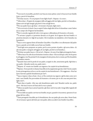 23
Così non lo riconobbe, perché le sue braccia erano pelose come le braccia di suo fratello
Esaù, e perciò lo benedisse.
24
Gli disse ancora: «Tu sei proprio il mio figlio Esaù?». Rispose: «Lo sono».
25
Allora disse: «Porgimi da mangiare della selvaggina del mio figlio, perché io ti benedica».
Gliene servì ed egli mangiò, gli portò il vino ed egli bevve.
26
Poi suo padre Isacco gli disse: «Avvicinati e baciami, figlio mio!».
27
Gli si avvicinò e lo baciò. Isacco aspirò l'odore degli abiti di lui e lo benedisse: come l'odore
di un campo che il Signore ha benedetto.
28
Dio ti conceda rugiada del cielo e terre grasse e abbondanza di frumento e di mosto.
29
Ti servano i popoli e si prostrino davanti a te le genti. Sii il signore dei tuoi fratelli e si
prostrino davanti a te i figli di tua madre. Chi ti maledice sia maledetto e chi ti benedice sia
benedetto!».
30
Isacco aveva appena finito di benedire Giacobbe e Giacobbe si era allontanato dal padre
Isacco, quando arrivò dalla caccia Esaù suo fratello.
31
Anch'egli aveva preparato un piatto, poi lo aveva portato al padre e gli aveva detto: «Si
alzi mio padre e mangi la selvaggina di suo figlio, perché tu mi benedica».
32
Gli disse suo padre Isacco: «Chi sei tu?». Rispose: «Io sono il tuo figlio primogenito Esaù».
33
Allora Isacco fu colto da un fortissimo tremito e disse: «Chi era dunque colui che ha preso
la selvaggina e me l'ha portata? Io ho mangiato di tutto prima che tu venissi, poi l'ho benedetto
e benedetto resterà».
34
Quando Esaù sentì le parole di suo padre, scoppiò in alte, amarissime grida. Egli disse a
suo padre: «Benedici anche me, padre mio!».
35
Rispose: «E' venuto tuo fratello con inganno e ha carpito la tua benedizione».
36
Riprese: «Forse perché si chiama Giacobbe mi ha soppiantato gia due volte? Gia ha carpito
la mia primogenitura ed ecco ora ha carpito la mia benedizione!». Poi soggiunse: «Non hai
forse riservato qualche benedizione per me?».
37
Isacco rispose e disse a Esaù: «Ecco, io l'ho costituito tuo signore e gli ho dato come servi
tutti i suoi fratelli; l'ho provveduto di frumento e di mosto; per te che cosa mai potrò fare,
figlio mio?».
38
Esaù disse al padre: «Hai una sola benedizione padre mio? Benedici anche me, padre
mio!». Ma Isacco taceva ed Esaù alzò la voce e pianse.
39
Allora suo padre Isacco prese la parola e gli disse: sarà la tua sede e lungi dalla rugiada del
cielo dall'alto.
40
Vivrai della tua spada e servirai tuo fratello; ma poi, quando ti riscuoterai, spezzerai il suo
giogo dal tuo collo».
41
Esaù perseguitò Giacobbe per la benedizione che suo padre gli aveva dato. Pensò Esaù:
«Si avvicinano i giorni del lutto per mio padre; allora ucciderò mio fratello Giacobbe».
54
Genesis 27
 