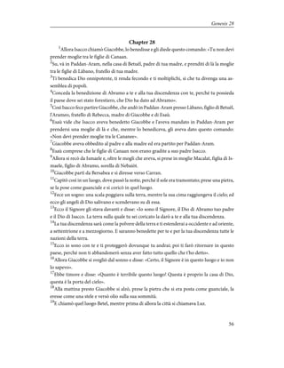 Chapter 28
1
Allora Isacco chiamò Giacobbe, lo benedisse e gli diede questo comando: «Tu non devi
prender moglie tra le figlie di Canaan.
2
Su, và in Paddan-Aram, nella casa di Betuèl, padre di tua madre, e prenditi di là la moglie
tra le figlie di Làbano, fratello di tua madre.
3
Ti benedica Dio onnipotente, ti renda fecondo e ti moltiplichi, sì che tu divenga una as-
semblea di popoli.
4
Conceda la benedizione di Abramo a te e alla tua discendenza con te, perché tu possieda
il paese dove sei stato forestiero, che Dio ha dato ad Abramo».
5
Così Isacco fece partire Giacobbe, che andò in Paddan-Aram presso Làbano, figlio di Betuèl,
l'Arameo, fratello di Rebecca, madre di Giacobbe e di Esaù.
6
Esaù vide che Isacco aveva benedetto Giacobbe e l'aveva mandato in Paddan-Aram per
prendersi una moglie di là e che, mentre lo benediceva, gli aveva dato questo comando:
«Non devi prender moglie tra le Cananee».
7
Giacobbe aveva obbedito al padre e alla madre ed era partito per Paddan-Aram.
8
Esaù comprese che le figlie di Canaan non erano gradite a suo padre Isacco.
9
Allora si recò da Ismaele e, oltre le mogli che aveva, si prese in moglie Macalat, figlia di Is-
maele, figlio di Abramo, sorella di Nebaiòt.
10
Giacobbe partì da Bersabea e si diresse verso Carran.
11
Capitò così in un luogo, dove passò la notte, perché il sole era tramontato; prese una pietra,
se la pose come guanciale e si coricò in quel luogo.
12
Fece un sogno: una scala poggiava sulla terra, mentre la sua cima raggiungeva il cielo; ed
ecco gli angeli di Dio salivano e scendevano su di essa.
13
Ecco il Signore gli stava davanti e disse: «Io sono il Signore, il Dio di Abramo tuo padre
e il Dio di Isacco. La terra sulla quale tu sei coricato la darò a te e alla tua discendenza.
14
La tua discendenza sarà come la polvere della terra e ti estenderai a occidente e ad oriente,
a settentrione e a mezzogiorno. E saranno benedette per te e per la tua discendenza tutte le
nazioni della terra.
15
Ecco io sono con te e ti proteggerò dovunque tu andrai; poi ti farò ritornare in questo
paese, perché non ti abbandonerò senza aver fatto tutto quello che t'ho detto».
16
Allora Giacobbe si svegliò dal sonno e disse: «Certo, il Signore è in questo luogo e io non
lo sapevo».
17
Ebbe timore e disse: «Quanto è terribile questo luogo! Questa è proprio la casa di Dio,
questa è la porta del cielo».
18
Alla mattina presto Giacobbe si alzò, prese la pietra che si era posta come guanciale, la
eresse come una stele e versò olio sulla sua sommità.
19
E chiamò quel luogo Betel, mentre prima di allora la città si chiamava Luz.
56
Genesis 28
 