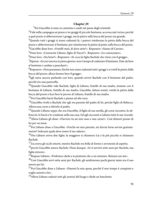 Chapter 29
1
Poi Giacobbe si mise in cammino e andò nel paese degli orientali.
2
Vide nella campagna un pozzo e tre greggi di piccolo bestiame, accovacciati vicino, perché
a quel pozzo si abbeveravano i greggi, ma la pietra sulla bocca del pozzo era grande.
3
Quando tutti i greggi si erano radunati là, i pastori rotolavano la pietra dalla bocca del
pozzo e abbeveravano il bestiame; poi rimettevano la pietra al posto sulla bocca del pozzo.
4
Giacobbe disse loro: «Fratelli miei, di dove siete?». Risposero: «Siamo di Carran».
5
Disse loro: «Conoscete Làbano, figlio di Nacor?». Risposero: «Lo conosciamo».
6
Disse loro: «Sta bene?». Risposero: «Sì; ecco la figlia Rachele che viene con il gregge».
7
Riprese: «Eccoci ancora in pieno giorno: non è tempo di radunare il bestiame. Date da bere
al bestiame e andate a pascolare!».
8
Risposero: «Non possiamo, finché non siano radunati tutti i greggi e si rotoli la pietra dalla
bocca del pozzo; allora faremo bere il gregge».
9
Egli stava ancora parlando con loro, quando arrivò Rachele con il bestiame del padre,
perché era una pastorella.
10
Quando Giacobbe vide Rachele, figlia di Làbano, fratello di sua madre, insieme con il
bestiame di Làbano, fratello di sua madre, Giacobbe, fattosi avanti, rotolò la pietra dalla
bocca del pozzo e fece bere le pecore di Làbano, fratello di sua madre.
11
Poi Giacobbe baciò Rachele e pianse ad alta voce.
12
Giacobbe rivelò a Rachele che egli era parente del padre di lei, perché figlio di Rebecca.
Allora essa corse a riferirlo al padre.
13
Quando Làbano seppe che era Giacobbe, il figlio di sua sorella, gli corse incontro, lo ab-
bracciò, lo baciò e lo condusse nella sua casa. Ed egli raccontò a Làbano tutte le sue vicende.
14
Allora Làbano gli disse: «Davvero tu sei mio osso e mia carne!». Così dimorò presso di
lui per un mese.
15
Poi Làbano disse a Giacobbe: «Poiché sei mio parente, mi dovrai forse servire gratuita-
mente? Indicami quale deve essere il tuo salario».
16
Ora Làbano aveva due figlie; la maggiore si chiamava Lia e la più piccola si chiamava
Rachele.
17
Lia aveva gli occhi smorti, mentre Rachele era bella di forme e avvenente di aspetto,
18
perciò Giacobbe amava Rachele. Disse dunque: «Io ti servirò sette anni per Rachele, tua
figlia minore».
19
Rispose Làbano: «Preferisco darla a te piuttosto che a un estraneo. Rimani con me».
20
Così Giacobbe servì sette anni per Rachele: gli sembrarono pochi giorni tanto era il suo
amore per lei.
21
Poi Giacobbe disse a Làbano: «Dammi la mia sposa, perché il mio tempo è compiuto e
voglio unirmi a lei».
22
Allora Làbano radunò tutti gli uomini del luogo e diede un banchetto.
58
Genesis 29
 
