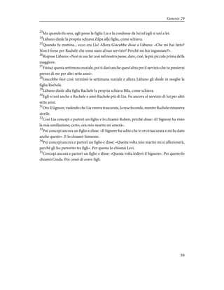 23
Ma quando fu sera, egli prese la figlia Lia e la condusse da lui ed egli si unì a lei.
24
Làbano diede la propria schiava Zilpa alla figlia, come schiava.
25
Quando fu mattina... ecco era Lia! Allora Giacobbe disse a Làbano: «Che mi hai fatto?
Non è forse per Rachele che sono stato al tuo servizio? Perché mi hai ingannato?».
26
Rispose Làbano: «Non si usa far così nel nostro paese, dare, cioè, la più piccola prima della
maggiore.
27
Finisci questa settimana nuziale, poi ti darò anche quest'altra per il servizio che tu presterai
presso di me per altri sette anni».
28
Giacobbe fece così: terminò la settimana nuziale e allora Làbano gli diede in moglie la
figlia Rachele.
29
Làbano diede alla figlia Rachele la propria schiava Bila, come schiava.
30
Egli si unì anche a Rachele e amò Rachele più di Lia. Fu ancora al servizio di lui per altri
sette anni.
31
Ora il Signore, vedendo che Lia veniva trascurata, la rese feconda, mentre Rachele rimaneva
sterile.
32
Così Lia concepì e partorì un figlio e lo chiamò Ruben, perché disse: «Il Signore ha visto
la mia umiliazione; certo, ora mio marito mi amerà».
33
Poi concepì ancora un figlio e disse: «Il Signore ha udito che io ero trascurata e mi ha dato
anche questo». E lo chiamò Simeone.
34
Poi concepì ancora e partorì un figlio e disse: «Questa volta mio marito mi si affezionerà,
perché gli ho partorito tre figli». Per questo lo chiamò Levi.
35
Concepì ancora e partorì un figlio e disse: «Questa volta loderò il Signore». Per questo lo
chiamò Giuda. Poi cessò di avere figli.
59
Genesis 29
 