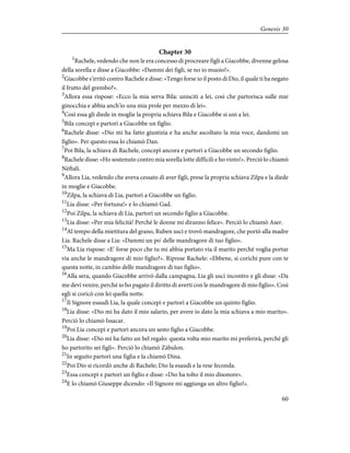 Chapter 30
1
Rachele, vedendo che non le era concesso di procreare figli a Giacobbe, divenne gelosa
della sorella e disse a Giacobbe: «Dammi dei figli, se no io muoio!».
2
Giacobbe s'irritò contro Rachele e disse: «Tengo forse io il posto di Dio, il quale ti ha negato
il frutto del grembo?».
3
Allora essa rispose: «Ecco la mia serva Bila: unisciti a lei, così che partorisca sulle mie
ginocchia e abbia anch'io una mia prole per mezzo di lei».
4
Così essa gli diede in moglie la propria schiava Bila e Giacobbe si unì a lei.
5
Bila concepì e partorì a Giacobbe un figlio.
6
Rachele disse: «Dio mi ha fatto giustizia e ha anche ascoltato la mia voce, dandomi un
figlio». Per questo essa lo chiamò Dan.
7
Poi Bila, la schiava di Rachele, concepì ancora e partorì a Giacobbe un secondo figlio.
8
Rachele disse: «Ho sostenuto contro mia sorella lotte difficili e ho vinto!». Perciò lo chiamò
Nèftali.
9
Allora Lia, vedendo che aveva cessato di aver figli, prese la propria schiava Zilpa e la diede
in moglie e Giacobbe.
10
Zilpa, la schiava di Lia, partorì a Giacobbe un figlio.
11
Lia disse: «Per fortuna!» e lo chiamò Gad.
12
Poi Zilpa, la schiava di Lia, partorì un secondo figlio a Giacobbe.
13
Lia disse: «Per mia felicità! Perché le donne mi diranno felice». Perciò lo chiamò Aser.
14
Al tempo della mietitura del grano, Ruben uscì e trovò mandragore, che portò alla madre
Lia. Rachele disse a Lia: «Dammi un po' delle mandragore di tuo figlio».
15
Ma Lia rispose: «E' forse poco che tu mi abbia portato via il marito perché voglia portar
via anche le mandragore di mio figlio?». Riprese Rachele: «Ebbene, si corichi pure con te
questa notte, in cambio delle mandragore di tuo figlio».
16
Alla sera, quando Giacobbe arrivò dalla campagna, Lia gli uscì incontro e gli disse: «Da
me devi venire, perché io ho pagato il diritto di averti con le mandragore di mio figlio». Così
egli si coricò con lei quella notte.
17
Il Signore esaudì Lia, la quale concepì e partorì a Giacobbe un quinto figlio.
18
Lia disse: «Dio mi ha dato il mio salario, per avere io dato la mia schiava a mio marito».
Perciò lo chiamò Issacar.
19
Poi Lia concepì e partorì ancora un sesto figlio a Giacobbe.
20
Lia disse: «Dio mi ha fatto un bel regalo: questa volta mio marito mi preferirà, perché gli
ho partorito sei figli». Perciò lo chiamò Zàbulon.
21
In seguito partorì una figlia e la chiamò Dina.
22
Poi Dio si ricordò anche di Rachele; Dio la esaudì e la rese feconda.
23
Essa concepì e partorì un figlio e disse: «Dio ha tolto il mio disonore».
24
E lo chiamò Giuseppe dicendo: «Il Signore mi aggiunga un altro figlio!».
60
Genesis 30
 