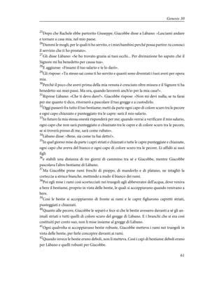 25
Dopo che Rachele ebbe partorito Giuseppe, Giacobbe disse a Làbano: «Lasciami andare
e tornare a casa mia, nel mio paese.
26
Dammi le mogli, per le quali ti ho servito, e i miei bambini perché possa partire: tu conosci
il servizio che ti ho prestato».
27
Gli disse Làbano: «Se ho trovato grazia ai tuoi occhi... Per divinazione ho saputo che il
Signore mi ha benedetto per causa tua».
28
E aggiunse: «Fissami il tuo salario e te lo darò».
29
Gli rispose: «Tu stesso sai come ti ho servito e quanti sono diventati i tuoi averi per opera
mia.
30
Perché il poco che avevi prima della mia venuta è cresciuto oltre misura e il Signore ti ha
benedetto sui miei passi. Ma ora, quando lavorerò anch'io per la mia casa?».
31
Riprese Làbano: «Che ti devo dare?». Giacobbe rispose: «Non mi devi nulla; se tu farai
per me quanto ti dico, ritornerò a pascolare il tuo gregge e a custodirlo.
32
Oggi passerò fra tutto il tuo bestiame; metti da parte ogni capo di colore scuro tra le pecore
e ogni capo chiazzato e punteggiato tra le capre: sarà il mio salario.
33
In futuro la mia stessa onestà risponderà per me; quando verrai a verificare il mio salario,
ogni capo che non sarà punteggiato o chiazzato tra le capre e di colore scuro tra le pecore,
se si troverà presso di me, sarà come rubato».
34
Làbano disse: «Bene, sia come tu hai detto!».
35
In quel giorno mise da parte i capri striati e chiazzati e tutte le capre punteggiate e chiazzate,
ogni capo che aveva del bianco e ogni capo di colore scuro tra le pecore. Li affidò ai suoi
figli
36
e stabilì una distanza di tre giorni di cammino tra sé e Giacobbe, mentre Giacobbe
pascolava l'altro bestiame di Làbano.
37
Ma Giacobbe prese rami freschi di pioppo, di mandorlo e di platano, ne intagliò la
corteccia a strisce bianche, mettendo a nudo il bianco dei rami.
38
Poi egli mise i rami così scortecciati nei truogoli agli abbeveratoi dell'acqua, dove veniva
a bere il bestiame, proprio in vista delle bestie, le quali si accoppiavano quando venivano a
bere.
39
Così le bestie si accoppiarono di fronte ai rami e le capre figliarono capretti striati,
punteggiati e chiazzati.
40
Quanto alle pecore, Giacobbe le separò e fece sì che le bestie avessero davanti a sé gli an-
imali striati e tutti quelli di colore scuro del gregge di Làbano. E i branchi che si era così
costituiti per conto suo, non li mise insieme al gregge di Làbano.
41
Ogni qualvolta si accoppiavano bestie robuste, Giacobbe metteva i rami nei truogoli in
vista delle bestie, per farle concepire davanti ai rami.
42
Quando invece le bestie erano deboli, non li metteva. Così i capi di bestiame deboli erano
per Làbano e quelli robusti per Giacobbe.
61
Genesis 30
 