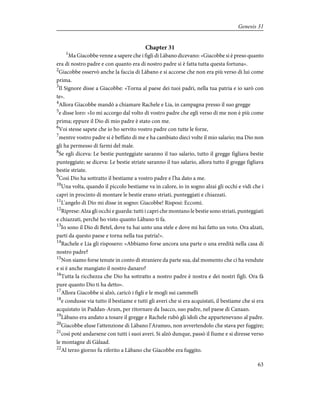 Chapter 31
1
Ma Giacobbe venne a sapere che i figli di Làbano dicevano: «Giacobbe si è preso quanto
era di nostro padre e con quanto era di nostro padre si è fatta tutta questa fortuna».
2
Giacobbe osservò anche la faccia di Làbano e si accorse che non era più verso di lui come
prima.
3
Il Signore disse a Giacobbe: «Torna al paese dei tuoi padri, nella tua patria e io sarò con
te».
4
Allora Giacobbe mandò a chiamare Rachele e Lia, in campagna presso il suo gregge
5
e disse loro: «Io mi accorgo dal volto di vostro padre che egli verso di me non è più come
prima; eppure il Dio di mio padre è stato con me.
6
Voi stesse sapete che io ho servito vostro padre con tutte le forze,
7
mentre vostro padre si è beffato di me e ha cambiato dieci volte il mio salario; ma Dio non
gli ha permesso di farmi del male.
8
Se egli diceva: Le bestie punteggiate saranno il tuo salario, tutto il gregge figliava bestie
punteggiate; se diceva: Le bestie striate saranno il tuo salario, allora tutto il gregge figliava
bestie striate.
9
Così Dio ha sottratto il bestiame a vostro padre e l'ha dato a me.
10
Una volta, quando il piccolo bestiame va in calore, io in sogno alzai gli occhi e vidi che i
capri in procinto di montare le bestie erano striati, punteggiati e chiazzati.
11
L'angelo di Dio mi disse in sogno: Giacobbe! Risposi: Eccomi.
12
Riprese: Alza gli occhi e guarda: tutti i capri che montano le bestie sono striati, punteggiati
e chiazzati, perché ho visto quanto Làbano ti fa.
13
Io sono il Dio di Betel, dove tu hai unto una stele e dove mi hai fatto un voto. Ora alzati,
parti da questo paese e torna nella tua patria!».
14
Rachele e Lia gli risposero: «Abbiamo forse ancora una parte o una eredità nella casa di
nostro padre?
15
Non siamo forse tenute in conto di straniere da parte sua, dal momento che ci ha vendute
e si è anche mangiato il nostro danaro?
16
Tutta la ricchezza che Dio ha sottratto a nostro padre è nostra e dei nostri figli. Ora fà
pure quanto Dio ti ha detto».
17
Allora Giacobbe si alzò, caricò i figli e le mogli sui cammelli
18
e condusse via tutto il bestiame e tutti gli averi che si era acquistati, il bestiame che si era
acquistato in Paddan-Aram, per ritornare da Isacco, suo padre, nel paese di Canaan.
19
Làbano era andato a tosare il gregge e Rachele rubò gli idoli che appartenevano al padre.
20
Giacobbe eluse l'attenzione di Làbano l'Arameo, non avvertendolo che stava per fuggire;
21
così poté andarsene con tutti i suoi averi. Si alzò dunque, passò il fiume e si diresse verso
le montagne di Gàlaad.
22
Al terzo giorno fu riferito a Làbano che Giacobbe era fuggito.
63
Genesis 31
 
