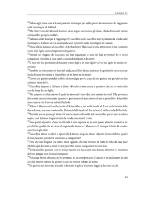 23
Allora egli prese con sé i suoi parenti, lo inseguì per sette giorni di cammino e lo raggiunse
sulle montagne di Gàlaad.
24
Ma Dio venne da Làbano l'Arameo in un sogno notturno e gli disse: «Bada di non dir niente
a Giacobbe, proprio nulla!».
25
Làbano andò dunque a raggiungere Giacobbe; ora Giacobbe aveva piantato la tenda sulle
montagne e Làbano si era accampato con i parenti sulle montagne di Gàlaad.
26
Disse allora Làbano a Giacobbe: «Che hai fatto? Hai eluso la mia attenzione e hai condotto
via le mie figlie come prigioniere di guerra!
27
Perché sei fuggito di nascosto, mi hai ingannato e non mi hai avvertito? Io ti avrei
congedato con festa e con canti, a suon di timpani e di cetre!
28
E non mi hai permesso di baciare i miei figli e le mie figlie! Certo hai agito in modo in-
sensato.
29
Sarebbe in mio potere di farti del male, ma il Dio di tuo padre mi ha parlato la notte scorsa:
Bada di non dir niente a Giacobbe, né in bene né in male!
30
Certo, sei partito perché soffrivi di nostalgia per la casa di tuo padre; ma perché mi hai
rubato i miei dei?».
31
Giacobbe rispose a Làbano e disse: «Perché avevo paura e pensavo che mi avresti tolto
con la forza le tue figlie.
32
Ma quanto a colui presso il quale tu troverai i tuoi dei, non resterà in vita! Alla presenza
dei nostri parenti riscontra quanto vi può essere di tuo presso di me e prendilo». Giacobbe
non sapeva che li aveva rubati Rachele.
33
Allora Làbano entrò nella tenda di Giacobbe e poi nella tenda di Lia e nella tenda delle
due schiave, ma non trovò nulla. Poi uscì dalla tenda di Lia ed entrò nella tenda di Rachele.
34
Rachele aveva preso gli idoli e li aveva messi nella sella del cammello, poi vi si era seduta
sopra, così Làbano frugò in tutta la tenda, ma non li trovò.
35
Essa parlò al padre: «Non si offenda il mio signore se io non posso alzarmi davanti a te,
perché ho quello che avviene di regola alle donne». Làbano cercò dunque il tutta la tenda e
non trovò gli idoli.
36
Giacobbe allora si adirò e apostrofò Làbano, al quale disse: «Qual è il mio delitto, qual è
il mio peccato, perché ti sia messo a inseguirmi?
37
Ora che hai frugato tra tutti i miei oggetti, che hai trovato di tutte le robe di casa tua?
Mettilo qui davanti ai miei e tuoi parenti e siano essi giudici tra noi due.
38
Vent'anni ho passato con te: le tue pecore e le tue capre non hanno abortito e i montoni
del tuo gregge non ho mai mangiato.
39
Nessuna bestia sbranata ti ho portato: io ne compensavo il danno e tu reclamavi da me
ciò che veniva rubato di giorno e ciò che veniva rubato di notte.
40
Di giorno mi divorava il caldo e di notte il gelo e il sonno fuggiva dai miei occhi.
64
Genesis 31
 
