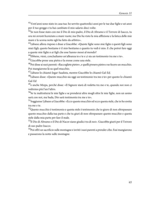 41
Vent'anni sono stato in casa tua: ho servito quattordici anni per le tue due figlie e sei anni
per il tuo gregge e tu hai cambiato il mio salario dieci volte.
42
Se non fosse stato con me il Dio di mio padre, il Dio di Abramo e il Terrore di Isacco, tu
ora mi avresti licenziato a mani vuote; ma Dio ha visto la mia afflizione e la fatica delle mie
mani e la scorsa notte egli ha fatto da arbitro».
43
Làbano allora rispose e disse a Giacobbe: «Queste figlie sono mie figlie e questi figli sono
miei figli; questo bestiame è il mio bestiame e quanto tu vedi è mio. E che potrei fare oggi
a queste mie figlie o ai figli che esse hanno messi al mondo?
44
Ebbene, vieni, concludiamo un'alleanza io e te e ci sia un testimonio tra me e te».
45
Giacobbe prese una pietra e la eresse come una stele.
46
Poi disse ai suoi parenti: «Raccogliete pietre», e quelli presero pietre e ne fecero un mucchio.
Poi mangiarono là su quel mucchio.
47
Làbano lo chiamò Iegar-Saaduta, mentre Giacobbe lo chiamò Gal-Ed.
48
Làbano disse: «Questo mucchio sia oggi un testimonio tra me e te» per questo lo chiamò
Gal-Ed
49
e anche Mizpa, perché disse: «Il Signore starà di vedetta tra me e te, quando noi non ci
vedremo più l'un l'altro.
50
Se tu maltratterai le mie figlie e se prenderai altre mogli oltre le mie figlie, non un uomo
sarà con noi, ma bada, Dio sarà testimonio tra me e te».
51
Soggiunse Làbano a Giacobbe: «Ecco questo mucchio ed ecco questa stele, che io ho eretta
tra me e te.
52
Questo mucchio è testimonio e questa stele è testimonio che io giuro di non oltrepassare
questo mucchio dalla tua parte e che tu giuri di non oltrepassare questo mucchio e questa
stele dalla mia parte per fare il male.
53
Il Dio di Abramo e il Dio di Nacor siano giudici tra di noi». Giacobbe giurò per il Terrore
di suo padre Isacco.
54
Poi offrì un sacrificio sulle montagne e invitò i suoi parenti a prender cibo. Essi mangiarono
e passarono la notte sulle montagne.
65
Genesis 31
 