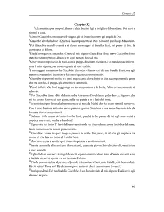 Chapter 32
1
Alla mattina per tempo Làbano si alzò, baciò i figli e le figlie e li benedisse. Poi partì e
ritornò a casa.
2
Mentre Giacobbe continuava il viaggio, gli si fecero incontro gli angeli di Dio.
3
Giacobbe al vederli disse: «Questo è l'accampamento di Dio» e chiamò quel luogo Macanaim.
4
Poi Giacobbe mandò avanti a sé alcuni messaggeri al fratello Esaù, nel paese di Seir, la
campagna di Edom.
5
Diede loro questo comando: «Direte al mio signore Esaù: Dice il tuo servo Giacobbe: Sono
stato forestiero presso Làbano e vi sono restato fino ad ora.
6
Sono venuto in possesso di buoi, asini e greggi, di schiavi e schiave. Ho mandato ad inform-
arne il mio signore, per trovare grazia ai suoi occhi».
7
I messaggeri tornarono da Giacobbe, dicendo: «Siamo stati da tuo fratello Esaù; ora egli
stesso sta venendoti incontro e ha con sé quattrocento uomini».
8
Giacobbe si spaventò molto e si sentì angosciato; allora divise in due accampamenti la gente
che era con lui, il gregge, gli armenti e i cammelli.
9
Pensò infatti: «Se Esaù raggiunge un accampamento e lo batte, l'altro accampamento si
salverà».
10
Poi Giacobbe disse: «Dio del mio padre Abramo e Dio del mio padre Isacco, Signore, che
mi hai detto: Ritorna al tuo paese, nella tua patria e io ti farò del bene,
11
io sono indegno di tutta la benevolenza e di tutta la fedeltà che hai usato verso il tuo servo.
Con il mio bastone soltanto avevo passato questo Giordano e ora sono divenuto tale da
formare due accampamenti.
12
Salvami dalla mano del mio fratello Esaù, perché io ho paura di lui: egli non arrivi e
colpisca me e tutti, madre e bambini!
13
Eppure tu hai detto: Ti farò del bene e renderò la tua discendenza come la sabbia del mare,
tanto numerosa che non si può contare».
14
Giacobbe rimase in quel luogo a passare la notte. Poi prese, di ciò che gli capitava tra
mano, di che fare un dono al fratello Esaù:
15
duecento capre e venti capri, duecento pecore e venti montoni,
16
trenta cammelle allattanti con i loro piccoli, quaranta giovenche e dieci torelli, venti asine
e dieci asinelli.
17
Egli affidò ai suoi servi i singoli branchi separatamente e disse loro: «Passate davanti a me
e lasciate un certo spazio tra un branco e l'altro».
18
Diede questo ordine al primo: «Quando ti incontrerà Esaù, mio fratello, e ti domanderà:
Di chi sei tu? Dove vai? Di chi sono questi animali che ti camminano davanti?,
19
tu risponderai: Del tuo fratello Giacobbe: è un dono inviato al mio signore Esaù; ecco egli
stesso ci segue».
66
Genesis 32
 