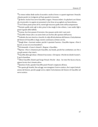 20
Lo stesso ordine diede anche al secondo e anche al terzo e a quanti seguivano i branchi:
«Queste parole voi rivolgerete ad Esaù quando lo troverete;
21
gli direte: Anche il tuo servo Giacobbe ci segue». Pensava infatti: «Lo placherò con il dono
che mi precede e in seguito mi presenterò a lui; forse mi accoglierà con benevolenza».
22
Così il dono passò prima di lui, mentr'egli trascorse quella notte nell'accampamento.
23
Durante quella notte egli si alzò, prese le due mogli, le due schiave, i suoi undici figli e
passò il guado dello Iabbok.
24
Li prese, fece loro passare il torrente e fece passare anche tutti i suoi averi.
25
Giacobbe rimase solo e un uomo lottò con lui fino allo spuntare dell'aurora.
26
Vedendo che non riusciva a vincerlo, lo colpì all'articolazione del femore e l'articolazione
del femore di Giacobbe si slogò, mentre continuava a lottare con lui.
27
Quegli disse: «Lasciami andare, perché è spuntata l'aurora». Giacobbe rispose: «Non ti
lascerò, se non mi avrai benedetto!».
28
Gli domandò: «Come ti chiami?». Rispose: «Giacobbe».
29
Riprese: «Non ti chiamerai più Giacobbe, ma Israele, perché hai combattuto con Dio e
con gli uomini e hai vinto!».
30
Giacobbe allora gli chiese: «Dimmi il tuo nome». Gli rispose: «Perché mi chiedi il nome?».
E qui lo benedisse.
31
Allora Giacobbe chiamò quel luogo Penuel «Perché - disse - ho visto Dio faccia a faccia,
eppure la mia vita è rimasta salva».
32
Spuntava il sole, quando Giacobbe passò Penuel e zoppicava all'anca.
33
Per questo gli Israeliti, fino ad oggi, non mangiano il nervo sciatico, che è sopra l'articol-
azione del femore, perché quegli aveva colpito l'articolazione del femore di Giacobbe nel
nervo sciatico.
67
Genesis 32
 