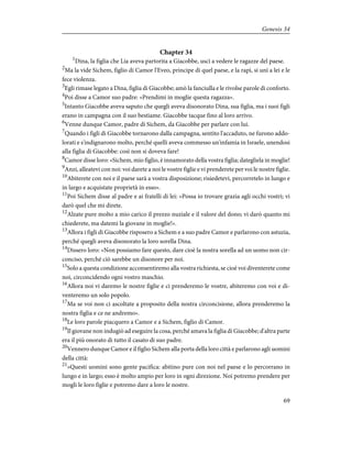 Chapter 34
1
Dina, la figlia che Lia aveva partorita a Giacobbe, uscì a vedere le ragazze del paese.
2
Ma la vide Sichem, figlio di Camor l'Eveo, principe di quel paese, e la rapì, si unì a lei e le
fece violenza.
3
Egli rimase legato a Dina, figlia di Giacobbe; amò la fanciulla e le rivolse parole di conforto.
4
Poi disse a Camor suo padre: «Prendimi in moglie questa ragazza».
5
Intanto Giacobbe aveva saputo che quegli aveva disonorato Dina, sua figlia, ma i suoi figli
erano in campagna con il suo bestiame. Giacobbe tacque fino al loro arrivo.
6
Venne dunque Camor, padre di Sichem, da Giacobbe per parlare con lui.
7
Quando i figli di Giacobbe tornarono dalla campagna, sentito l'accaduto, ne furono addo-
lorati e s'indignarono molto, perché quelli aveva commesso un'infamia in Israele, unendosi
alla figlia di Giacobbe: così non si doveva fare!
8
Camor disse loro: «Sichem, mio figlio, è innamorato della vostra figlia; dategliela in moglie!
9
Anzi, alleatevi con noi: voi darete a noi le vostre figlie e vi prenderete per voi le nostre figlie.
10
Abiterete con noi e il paese sarà a vostra disposizione; risiedetevi, percorretelo in lungo e
in largo e acquistate proprietà in esso».
11
Poi Sichem disse al padre e ai fratelli di lei: «Possa io trovare grazia agli occhi vostri; vi
darò quel che mi direte.
12
Alzate pure molto a mio carico il prezzo nuziale e il valore del dono; vi darò quanto mi
chiederete, ma datemi la giovane in moglie!».
13
Allora i figli di Giacobbe risposero a Sichem e a suo padre Camor e parlarono con astuzia,
perché quegli aveva disonorato la loro sorella Dina.
14
Dissero loro: «Non possiamo fare questo, dare cioè la nostra sorella ad un uomo non cir-
conciso, perché ciò sarebbe un disonore per noi.
15
Solo a questa condizione acconsentiremo alla vostra richiesta, se cioè voi diventerete come
noi, circoncidendo ogni vostro maschio.
16
Allora noi vi daremo le nostre figlie e ci prenderemo le vostre, abiteremo con voi e di-
venteremo un solo popolo.
17
Ma se voi non ci ascoltate a proposito della nostra circoncisione, allora prenderemo la
nostra figlia e ce ne andremo».
18
Le loro parole piacquero a Camor e a Sichem, figlio di Camor.
19
Il giovane non indugiò ad eseguire la cosa, perché amava la figlia di Giacobbe; d'altra parte
era il più onorato di tutto il casato di suo padre.
20
Vennero dunque Camor e il figlio Sichem alla porta della loro città e parlarono agli uomini
della città:
21
«Questi uomini sono gente pacifica: abitino pure con noi nel paese e lo percorrano in
lungo e in largo; esso è molto ampio per loro in ogni direzione. Noi potremo prendere per
mogli le loro figlie e potremo dare a loro le nostre.
69
Genesis 34
 