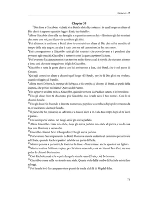 Chapter 35
1
Dio disse a Giacobbe: «Alzati, và a Betel e abita là; costruisci in quel luogo un altare al
Dio che ti è apparso quando fuggivi Esaù, tuo fratello».
2
Allora Giacobbe disse alla sua famiglia e a quanti erano con lui: «Eliminate gli dei stranieri
che avete con voi, purificatevi e cambiate gli abiti.
3
Poi alziamoci e andiamo a Betel, dove io costruirò un altare al Dio che mi ha esaudito al
tempo della mia angoscia e che è stato con me nel cammino che ho percorso».
4
Essi consegnarono a Giacobbe tutti gli dei stranieri che possedevano e i pendenti che
avevano agli orecchi; Giacobbe li sotterrò sotto la quercia presso Sichem.
5
Poi levarono l'accampamento e un terrore molto forte assalì i popoli che stavano attorno
a loro, così che non inseguirono i figli di Giacobbe.
6
Giacobbe e tutta la gente ch'era con lui arrivarono a Luz, cioè Betel, che è nel paese di
Canaan.
7
Qui egli costruì un altare e chiamò quel luogo «El-Betel», perché là Dio gli si era rivelato,
quando sfuggiva al fratello.
8
Allora morì Dèbora, la nutrice di Rebecca, e fu sepolta al disotto di Betel, ai piedi della
quercia, che perciò si chiamò Quercia del Pianto.
9
Dio apparve un'altra volta a Giacobbe, quando tornava da Paddan-Aram, e lo benedisse.
10
Dio gli disse: Non ti chiamerai più Giacobbe, ma Israele sarà il tuo nome». Così lo si
chiamò Israele.
11
Dio gli disse: Sii fecondo e diventa numeroso, popolo e assemblea di popoli verranno da
te, re usciranno dai tuoi fianchi.
12
Il paese che ho concesso ad Abramo e a Isacco darò a te e alla tua stirpe dopo di te darò
il paese».
13
Dio scomparve da lui, nel luogo dove gli aveva parlato.
14
Allora Giacobbe eresse una stele, dove gli aveva parlato, una stele di pietra, e su di essa
fece una libazione e versò olio.
15
Giacobbe chiamò Betel il luogo dove Dio gli aveva parlato.
16
Poi levarono l'accampamento da Betel. Mancava ancora un tratto di cammino per arrivare
ad Efrata, quando Rachele partorì ed ebbe un parto difficile.
17
Mentre penava a partorire, la levatrice le disse: «Non temere: anche questo è un figlio!».
18
Mentre esalava l'ultimo respiro, perché stava morendo, essa lo chiamò Ben-Oni, ma suo
padre lo chiamò Beniamino.
19
Così Rachele morì e fu sepolta lungo la strada verso Efrata, cioè Betlemme.
20
Giacobbe eresse sulla sua tomba una stele. Questa stele della tomba di Rachele esiste fino
ad oggi.
21
Poi Israele levò l'accampamento e piantò la tenda al di là di Migdal-Eder.
71
Genesis 35
 