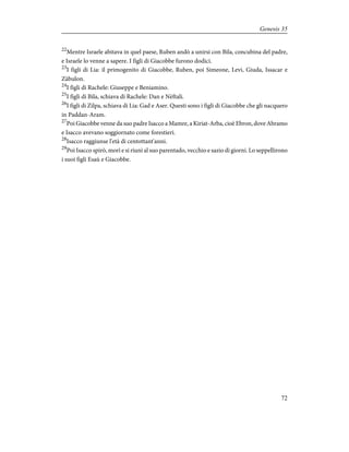 22
Mentre Israele abitava in quel paese, Ruben andò a unirsi con Bila, concubina del padre,
e Israele lo venne a sapere. I figli di Giacobbe furono dodici.
23
I figli di Lia: il primogenito di Giacobbe, Ruben, poi Simeone, Levi, Giuda, Issacar e
Zàbulon.
24
I figli di Rachele: Giuseppe e Beniamino.
25
I figli di Bila, schiava di Rachele: Dan e Nèftali.
26
I figli di Zilpa, schiava di Lia: Gad e Aser. Questi sono i figli di Giacobbe che gli nacquero
in Paddan-Aram.
27
Poi Giacobbe venne da suo padre Isacco a Mamre, a Kiriat-Arba, cioè Ebron, dove Abramo
e Isacco avevano soggiornato come forestieri.
28
Isacco raggiunse l'età di centottant'anni.
29
Poi Isacco spirò, morì e si riunì al suo parentado, vecchio e sazio di giorni. Lo seppellirono
i suoi figli Esaù e Giacobbe.
72
Genesis 35
 
