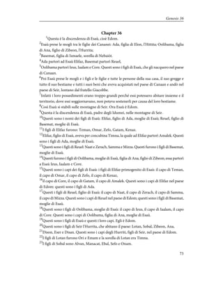 Chapter 36
1
Questa è la discendenza di Esaù, cioè Edom.
2
Esaù prese le mogli tra le figlie dei Cananei: Ada, figlia di Elon, l'Hittita; Oolibama, figlia
di Ana, figlio di Zibeon, l'Hurrita;
3
Basemat, figlia di Ismaele, sorella di Nebaiòt.
4
Ada partorì ad Esaù Elifaz, Basemat partorì Reuel,
5
Oolibama partorì Ieus, Iaalam e Core. Questi sono i figli di Esaù, che gli nacquero nel paese
di Canaan.
6
Poi Esaù prese le mogli e i figli e le figlie e tutte le persone della sua casa, il suo gregge e
tutto il suo bestiame e tutti i suoi beni che aveva acquistati nel paese di Canaan e andò nel
paese di Seir, lontano dal fratello Giacobbe.
7
Infatti i loro possedimenti erano troppo grandi perché essi potessero abitare insieme e il
territorio, dove essi soggiornavano, non poteva sostenerli per causa del loro bestiame.
8
Così Esaù si stabilì sulle montagne di Seir. Ora Esaù è Edom.
9
Questa è la discendenza di Esaù, padre degli Idumei, nelle montagne di Seir.
10
Questi sono i nomi dei figli di Esaù: Elifaz, figlio di Ada, moglie di Esaù; Reuel, figlio di
Basemat, moglie di Esaù.
11
I figli di Elifaz furono: Teman, Omar, Zefo, Gatam, Kenaz.
12
Elifaz, figlio di Esaù, aveva per concubina Timna, la quale ad Elifaz partorì Amalek. Questi
sono i figli di Ada, moglie di Esaù.
13
Questi sono i figli di Reuel: Naat e Zerach, Samma e Mizza. Questi furono i figli di Basemat,
moglie di Esaù.
14
Questi furono i figli di Oolibama, moglie di Esaù, figlia di Ana, figlio di Zibeon; essa partorì
a Esaù Ieus, Iaalam e Core.
15
Questi sono i capi dei figli di Esaù: i figli di Elifaz primogenito di Esaù: il capo di Teman,
il capo di Omar, il capo di Zefo, il capo di Kenaz,
16
il capo di Core, il capo di Gatam, il capo di Amalek. Questi sono i capi di Elifaz nel paese
di Edom: questi sono i figli di Ada.
17
Questi i figli di Reuel, figlio di Esaù: il capo di Naat, il capo di Zerach, il capo di Samma,
il capo di Mizza. Questi sono i capi di Reuel nel paese di Edom; questi sono i figli di Basemat,
moglie di Esaù.
18
Questi sono i figli di Oolibama, moglie di Esaù: il capo di Ieus, il capo di Iaalam, il capo
di Core. Questi sono i capi di Oolibama, figlia di Ana, moglie di Esaù.
19
Questi sono i figli di Esaù e questi i loro capi. Egli è Edom.
20
Questi sono i figli di Seir l'Hurrita, che abitano il paese: Lotan, Sobal, Zibeon, Ana,
21
Dison, Eser e Disan. Questi sono i capi degli Hurriti, figli di Seir, nel paese di Edom.
22
I figli di Lotan furono Ori e Emam e la sorella di Lotan era Timna.
23
I figli di Sobal sono Alvan, Manacat, Ebal, Sefo e Onam.
73
Genesis 36
 
