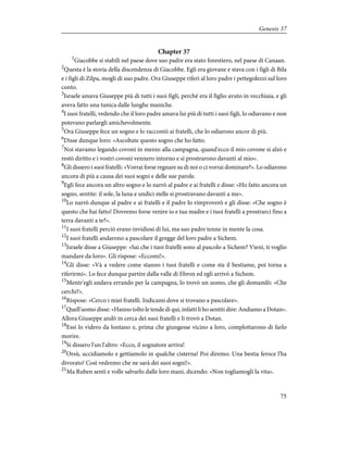 Chapter 37
1
Giacobbe si stabilì nel paese dove suo padre era stato forestiero, nel paese di Canaan.
2
Questa è la storia della discendenza di Giacobbe. Egli era giovane e stava con i figli di Bila
e i figli di Zilpa, mogli di suo padre. Ora Giuseppe riferì al loro padre i pettegolezzi sul loro
conto.
3
Israele amava Giuseppe più di tutti i suoi figli, perché era il figlio avuto in vecchiaia, e gli
aveva fatto una tunica dalle lunghe maniche.
4
I suoi fratelli, vedendo che il loro padre amava lui più di tutti i suoi figli, lo odiavano e non
potevano parlargli amichevolmente.
5
Ora Giuseppe fece un sogno e lo raccontò ai fratelli, che lo odiarono ancor di più.
6
Disse dunque loro: «Ascoltate questo sogno che ho fatto.
7
Noi stavamo legando covoni in mezzo alla campagna, quand'ecco il mio covone si alzò e
restò diritto e i vostri covoni vennero intorno e si prostrarono davanti al mio».
8
Gli dissero i suoi fratelli: «Vorrai forse regnare su di noi o ci vorrai dominare?». Lo odiarono
ancora di più a causa dei suoi sogni e delle sue parole.
9
Egli fece ancora un altro sogno e lo narrò al padre e ai fratelli e disse: «Ho fatto ancora un
sogno, sentite: il sole, la luna e undici stelle si prostravano davanti a me».
10
Lo narrò dunque al padre e ai fratelli e il padre lo rimproverò e gli disse: «Che sogno è
questo che hai fatto! Dovremo forse venire io e tua madre e i tuoi fratelli a prostrarci fino a
terra davanti a te?».
11
I suoi fratelli perciò erano invidiosi di lui, ma suo padre tenne in mente la cosa.
12
I suoi fratelli andarono a pascolare il gregge del loro padre a Sichem.
13
Israele disse a Giuseppe: «Sai che i tuoi fratelli sono al pascolo a Sichem? Vieni, ti voglio
mandare da loro». Gli rispose: «Eccomi!».
14
Gli disse: «Và a vedere come stanno i tuoi fratelli e come sta il bestiame, poi torna a
riferirmi». Lo fece dunque partire dalla valle di Ebron ed egli arrivò a Sichem.
15
Mentr'egli andava errando per la campagna, lo trovò un uomo, che gli domandò: «Che
cerchi?».
16
Rispose: «Cerco i miei fratelli. Indicami dove si trovano a pascolare».
17
Quell'uomo disse: «Hanno tolto le tende di qui, infatti li ho sentiti dire: Andiamo a Dotan».
Allora Giuseppe andò in cerca dei suoi fratelli e li trovò a Dotan.
18
Essi lo videro da lontano e, prima che giungesse vicino a loro, complottarono di farlo
morire.
19
Si dissero l'un l'altro: «Ecco, il sognatore arriva!
20
Orsù, uccidiamolo e gettiamolo in qualche cisterna! Poi diremo: Una bestia feroce l'ha
divorato! Così vedremo che ne sarà dei suoi sogni!».
21
Ma Ruben sentì e volle salvarlo dalle loro mani, dicendo: «Non togliamogli la vita».
75
Genesis 37
 