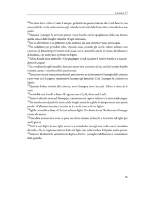 22
Poi disse loro: «Non versate il sangue, gettatelo in questa cisterna che è nel deserto, ma
non colpitelo con la vostra mano» egli intendeva salvarlo dalle loro mani e ricondurlo a suo
padre.
23
Quando Giuseppe fu arrivato presso i suoi fratelli, essi lo spogliarono della sua tunica,
quella tunica dalle lunghe maniche ch'egli indossava,
24
poi lo afferrarono e lo gettarono nella cisterna: era una cisterna vuota, senz'acqua.
25
Poi sedettero per prendere cibo. Quando ecco, alzando gli occhi, videro arrivare una
carovana di Ismaeliti provenienti da Galaad, con i cammelli carichi di resina, di balsamo e
di laudano, che andavano a portare in Egitto.
26
Allora Giuda disse ai fratelli: «Che guadagno c'è ad uccidere il nostro fratello e a nascon-
derne il sangue?
27
Su, vendiamolo agli Ismaeliti e la nostra mano non sia contro di lui, perché è nostro fratello
e nostra carne». I suoi fratelli lo ascoltarono.
28
Passarono alcuni mercanti madianiti; essi tirarono su ed estrassero Giuseppe dalla cisterna
e per venti sicli d'argento vendettero Giuseppe agli Ismaeliti. Così Giuseppe fu condotto in
Egitto.
29
Quando Ruben ritornò alla cisterna, ecco Giuseppe non c'era più. Allora si stracciò le
vesti,
30
tornò dai suoi fratelli e disse: «Il ragazzo non c'è più, dove andrò io?».
31
Presero allora la tunica di Giuseppe, scannarono un capro e intinsero la tunica nel sangue.
32
Poi mandarono al padre la tunica dalle lunghe maniche e gliela fecero pervenire con queste
parole: «L'abbiamo trovata; riscontra se è o no la tunica di tuo figlio».
33
Egli la riconobbe e disse: «E' la tunica di mio figlio! Una bestia feroce l'ha divorato. Giuseppe
è stato sbranato».
34
Giacobbe si stracciò le vesti, si pose un cilicio attorno ai fianchi e fece lutto sul figlio per
molti giorni.
35
Tutti i suoi figli e le sue figlie vennero a consolarlo, ma egli non volle essere consolato
dicendo: «No, io voglio scendere in lutto dal figlio mio nella tomba». E il padre suo lo pianse.
36
Intanto i Madianiti lo vendettero in Egitto a Potifar, consigliere del faraone e comandante
delle guardie.
76
Genesis 37
 