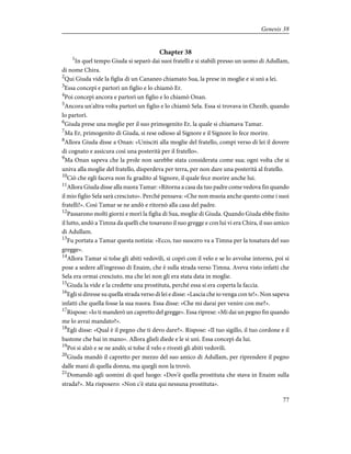 Chapter 38
1
In quel tempo Giuda si separò dai suoi fratelli e si stabilì presso un uomo di Adullam,
di nome Chira.
2
Qui Giuda vide la figlia di un Cananeo chiamato Sua, la prese in moglie e si unì a lei.
3
Essa concepì e partorì un figlio e lo chiamò Er.
4
Poi concepì ancora e partorì un figlio e lo chiamò Onan.
5
Ancora un'altra volta partorì un figlio e lo chiamò Sela. Essa si trovava in Chezib, quando
lo partorì.
6
Giuda prese una moglie per il suo primogenito Er, la quale si chiamava Tamar.
7
Ma Er, primogenito di Giuda, si rese odioso al Signore e il Signore lo fece morire.
8
Allora Giuda disse a Onan: «Unisciti alla moglie del fratello, compi verso di lei il dovere
di cognato e assicura così una posterità per il fratello».
9
Ma Onan sapeva che la prole non sarebbe stata considerata come sua; ogni volta che si
univa alla moglie del fratello, disperdeva per terra, per non dare una posterità al fratello.
10
Ciò che egli faceva non fu gradito al Signore, il quale fece morire anche lui.
11
Allora Giuda disse alla nuora Tamar: «Ritorna a casa da tuo padre come vedova fin quando
il mio figlio Sela sarà cresciuto». Perché pensava: «Che non muoia anche questo come i suoi
fratelli!». Così Tamar se ne andò e ritornò alla casa del padre.
12
Passarono molti giorni e morì la figlia di Sua, moglie di Giuda. Quando Giuda ebbe finito
il lutto, andò a Timna da quelli che tosavano il suo gregge e con lui vi era Chira, il suo amico
di Adullam.
13
Fu portata a Tamar questa notizia: «Ecco, tuo suocero va a Timna per la tosatura del suo
gregge».
14
Allora Tamar si tolse gli abiti vedovili, si coprì con il velo e se lo avvolse intorno, poi si
pose a sedere all'ingresso di Enaim, che è sulla strada verso Timna. Aveva visto infatti che
Sela era ormai cresciuto, ma che lei non gli era stata data in moglie.
15
Giuda la vide e la credette una prostituta, perché essa si era coperta la faccia.
16
Egli si diresse su quella strada verso di lei e disse: «Lascia che io venga con te!». Non sapeva
infatti che quella fosse la sua nuora. Essa disse: «Che mi darai per venire con me?».
17
Rispose: «Io ti manderò un capretto del gregge». Essa riprese: «Mi dai un pegno fin quando
me lo avrai mandato?».
18
Egli disse: «Qual è il pegno che ti devo dare?». Rispose: «Il tuo sigillo, il tuo cordone e il
bastone che hai in mano». Allora glieli diede e le si unì. Essa concepì da lui.
19
Poi si alzò e se ne andò; si tolse il velo e rivestì gli abiti vedovili.
20
Giuda mandò il capretto per mezzo del suo amico di Adullam, per riprendere il pegno
dalle mani di quella donna, ma quegli non la trovò.
21
Domandò agli uomini di quel luogo: «Dov'è quella prostituta che stava in Enaim sulla
strada?». Ma risposero: «Non c'è stata qui nessuna prostituta».
77
Genesis 38
 