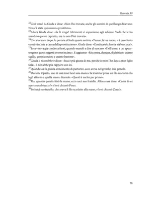 22
Così tornò da Giuda e disse: «Non l'ho trovata; anche gli uomini di quel luogo dicevano:
Non c'è stata qui nessuna prostituta».
23
Allora Giuda disse: «Se li tenga! Altrimenti ci esponiamo agli scherni. Vedi che le ho
mandato questo capretto, ma tu non l'hai trovata».
24
Circa tre mesi dopo, fu portata a Giuda questa notizia: «Tamar, la tua nuora, si è prostituita
e anzi è incinta a causa della prostituzione». Giuda disse: «Conducetela fuori e sia bruciata!».
25
Essa veniva gia condotta fuori, quando mandò a dire al suocero: «Dell'uomo a cui appar-
tengono questi oggetti io sono incinta». E aggiunse: «Riscontra, dunque, di chi siano questo
sigillo, questi cordoni e questo bastone».
26
Giuda li riconobbe e disse: «Essa è più giusta di me, perché io non l'ho data a mio figlio
Sela». E non ebbe più rapporti con lei.
27
Quand'essa fu giunta al momento di partorire, ecco aveva nel grembo due gemelli.
28
Durante il parto, uno di essi mise fuori una mano e la levatrice prese un filo scarlatto e lo
legò attorno a quella mano, dicendo: «Questi è uscito per primo».
29
Ma, quando questi ritirò la mano, ecco uscì suo fratello. Allora essa disse: «Come ti sei
aperta una breccia?» e lo si chiamò Perez.
30
Poi uscì suo fratello, che aveva il filo scarlatto alla mano, e lo si chiamò Zerach.
78
Genesis 38
 