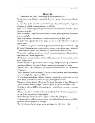 Chapter 41
1
Al termine di due anni, il faraone sognò di trovarsi presso il Nilo.
2
Ed ecco salirono dal Nilo sette vacche, belle di aspetto e grasse e si misero a pascolare tra
i giunchi.
3
Ed ecco, dopo quelle, sette altre vacche salirono dal Nilo, brutte di aspetto e magre, e si
fermarono accanto alle prime vacche sulla riva del Nilo.
4
Ma le vacche brutte di aspetto e magre divorarono le sette vacche belle di aspetto e grasse.
E il faraone si svegliò.
5
Poi si addormentò e sognò una seconda volta: ecco sette spighe spuntavano da un unico
stelo, grosse e belle.
6
Ma ecco sette spighe vuote e arse dal vento d'oriente spuntavano dopo quelle.
7
Le spighe vuote inghiottirono le sette spighe grosse e piene. Poi il faraone si svegliò: era
stato un sogno.
8
Alla mattina il suo spirito ne era turbato, perciò convocò tutti gli indovini e tutti i saggi
dell'Egitto. Il faraone raccontò loro il sogno, ma nessuno lo sapeva interpretare al faraone.
9
Allora il capo dei coppieri parlò al faraone: «Io devo ricordare oggi le mie colpe.
10
Il faraone si era adirato contro i suoi servi e li aveva messi in carcere nella casa del capo
delle guardie, me e il capo dei panettieri.
11
Noi facemmo un sogno nella stessa notte, io e lui; ma avemmo ciascuno un sogno con un
significato particolare.
12
Ora era là con noi un giovane ebreo, schiavo del capo delle guardie; noi gli raccontammo
i nostri sogni ed egli ce li interpretò, dando a ciascuno spiegazione del suo sogno.
13
Proprio come ci aveva interpretato, così avvenne: io fui restituito alla mia carica e l'altro
fu impiccato».
14
Allora il faraone convocò Giuseppe. Lo fecero uscire in fretta dal sotterraneo ed egli si
rase, si cambiò gli abiti e si presentò al faraone.
15
Il faraone disse a Giuseppe: «Ho fatto un sogno e nessuno lo sa interpretare; ora io ho
sentito dire di te che ti basta ascoltare un sogno per interpretarlo subito».
16
Giuseppe rispose al faraone: «Non io, ma Dio darà la risposta per la salute del faraone!».
17
Allora il faraone disse a Giuseppe: «Nel mio sogno io mi trovavo sulla riva del Nilo.
18
Quand'ecco salirono dal Nilo sette vacche grasse e belle di forma e si misero a pascolare
tra i giunchi.
19
Ed ecco sette altre vacche salirono dopo quelle, deboli, brutte di forma e magre: non ne
vidi mai di così brutte in tutto il paese d'Egitto.
20
Le vacche magre e brutte divorarono le prime sette vacche, quelle grasse.
21
Queste entrarono nel loro corpo, ma non si capiva che vi fossero entrate, perché il loro
aspetto era brutto come prima. E mi svegliai.
22
Poi vidi nel sogno che sette spighe spuntavano da un solo stelo, piene e belle.
83
Genesis 41
 