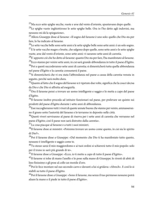 23
Ma ecco sette spighe secche, vuote e arse dal vento d'oriente, spuntavano dopo quelle.
24
Le spighe vuote inghiottirono le sette spighe belle. Ora io l'ho detto agli indovini, ma
nessuno mi dà la spiegazione».
25
Allora Giuseppe disse al faraone: «Il sogno del faraone è uno solo: quello che Dio sta per
fare, lo ha indicato al faraone.
26
Le sette vacche belle sono sette anni e le sette spighe belle sono sette anni: è un solo sogno.
27
E le sette vacche magre e brutte, che salgono dopo quelle, sono sette anni e le sette spighe
vuote, arse dal vento d'oriente, sono sette anni: vi saranno sette anni di carestia.
28
E' appunto ciò che ho detto al faraone: quanto Dio sta per fare, l'ha manifestato al faraone.
29
Ecco stanno per venire sette anni, in cui sarà grande abbondanza in tutto il paese d'Egitto.
30
Poi a questi succederanno sette anni di carestia; si dimenticherà tutta quella abbondanza
nel paese d'Egitto e la carestia consumerà il paese.
31
Si dimenticherà che vi era stata l'abbondanza nel paese a causa della carestia venuta in
seguito, perché sarà molto dura.
32
Quanto al fatto che il sogno del faraone si è ripetuto due volte, significa che la cosa è decisa
da Dio e che Dio si affretta ad eseguirla.
33
Ora il faraone pensi a trovare un uomo intelligente e saggio e lo metta a capo del paese
d'Egitto.
34
Il faraone inoltre proceda ad istituire funzionari sul paese, per prelevare un quinto sui
prodotti del paese d'Egitto durante i sette anni di abbondanza.
35
Essi raccoglieranno tutti i viveri di queste annate buone che stanno per venire, ammasseran-
no il grano sotto l'autorità del faraone e lo terranno in deposito nelle città.
36
Questi viveri serviranno al paese di riserva per i sette anni di carestia che verranno nel
paese d'Egitto; così il paese non sarà distrutto dalla carestia».
37
La cosa piacque al faraone e a tutti i suoi ministri.
38
Il faraone disse ai ministri: «Potremo trovare un uomo come questo, in cui sia lo spirito
di Dio?».
39
Poi il faraone disse a Giuseppe: «Dal momento che Dio ti ha manifestato tutto questo,
nessuno è intelligente e saggio come te.
40
Tu stesso sarai il mio maggiordomo e ai tuoi ordini si schiererà tutto il mio popolo: solo
per il trono io sarò più grande di te».
41
Il faraone disse a Giuseppe: «Ecco, io ti metto a capo di tutto il paese d'Egitto».
42
Il faraone si tolse di mano l'anello e lo pose sulla mano di Giuseppe; lo rivestì di abiti di
lino finissimo e gli pose al collo un monile d'oro.
43
Poi lo fece montare sul suo secondo carro e davanti a lui si gridava: «Abrech». E così lo si
stabilì su tutto il paese d'Egitto.
44
Poi il faraone disse a Giuseppe: «Sono il faraone, ma senza il tuo permesso nessuno potrà
alzare la mano o il piede in tutto il paese d'Egitto».
84
Genesis 41
 