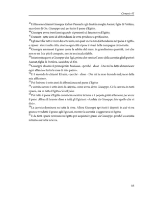 45
E il faraone chiamò Giuseppe Zafnat-Paneach e gli diede in moglie Asenat, figlia di Potifera,
sacerdote di On. Giuseppe uscì per tutto il paese d'Egitto.
46
Giuseppe aveva trent'anni quando si presentò al faraone re d'Egitto.
47
Durante i sette anni di abbondanza la terra produsse a profusione.
48
Egli raccolse tutti i viveri dei sette anni, nei quali vi era stata l'abbondanza nel paese d'Egitto,
e ripose i viveri nelle città, cioè in ogni città ripose i viveri della campagna circostante.
49
Giuseppe ammassò il grano come la sabbia del mare, in grandissima quantità, così che
non se ne fece più il computo, perché era incalcolabile.
50
Intanto nacquero a Giuseppe due figli, prima che venisse l'anno della carestia; glieli partorì
Asenat, figlia di Potifera, sacerdote di On.
51
Giuseppe chiamò il primogenito Manasse, «perché - disse - Dio mi ha fatto dimenticare
ogni affanno e tutta la casa di mio padre».
52
E il secondo lo chiamò Efraim, «perché - disse - Dio mi ha reso fecondo nel paese della
mia afflizione».
53
Poi finirono i sette anni di abbondanza nel paese d'Egitto
54
e cominciarono i sette anni di carestia, come aveva detto Giuseppe. Ci fu carestia in tutti
i paesi, ma in tutto l'Egitto c'era il pane.
55
Poi tutto il paese d'Egitto cominciò a sentire la fame e il popolo gridò al faraone per avere
il pane. Allora il faraone disse a tutti gli Egiziani: «Andate da Giuseppe; fate quello che vi
dirà».
56
La carestia dominava su tutta la terra. Allora Giuseppe aprì tutti i depositi in cui vi era
grano e vendette il grano agli Egiziani, mentre la carestia si aggravava in Egitto.
57
E da tutti i paesi venivano in Egitto per acquistare grano da Giuseppe, perché la carestia
infieriva su tutta la terra.
85
Genesis 41
 