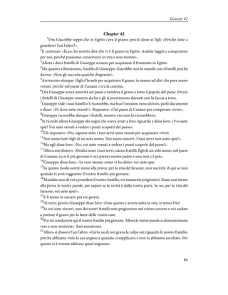 Chapter 42
1
Ora Giacobbe seppe che in Egitto c'era il grano; perciò disse ai figli: «Perché state a
guardarvi l'un l'altro?».
2
E continuò: «Ecco, ho sentito dire che vi è il grano in Egitto. Andate laggiù e compratene
per noi, perché possiamo conservarci in vita e non morire».
3
Allora i dieci fratelli di Giuseppe scesero per acquistare il frumento in Egitto.
4
Ma quanto a Beniamino, fratello di Giuseppe, Giacobbe non lo mandò con i fratelli perché
diceva: «Non gli succeda qualche disgrazia!».
5
Arrivarono dunque i figli d'Israele per acquistare il grano, in mezzo ad altri che pure erano
venuti, perché nel paese di Canaan c'era la carestia.
6
Ora Giuseppe aveva autorità sul paese e vendeva il grano a tutto il popolo del paese. Perciò
i fratelli di Giuseppe vennero da lui e gli si prostrarono davanti con la faccia a terra.
7
Giuseppe vide i suoi fratelli e li riconobbe, ma fece l'estraneo verso di loro, parlò duramente
e disse: «Di dove siete venuti?». Risposero: «Dal paese di Canaan per comperare viveri».
8
Giuseppe riconobbe dunque i fratelli, mentre essi non lo riconobbero.
9
Si ricordò allora Giuseppe dei sogni che aveva avuti a loro riguardo e disse loro: «Voi siete
spie! Voi siete venuti a vedere i punti scoperti del paese».
10
Gli risposero: «No, signore mio; i tuoi servi sono venuti per acquistare viveri.
11
Noi siamo tutti figli di un solo uomo. Noi siamo sinceri. I tuoi servi non sono spie!».
12
Ma egli disse loro: «No, voi siete venuti a vedere i punti scoperti del paese!».
13
Allora essi dissero: «Dodici sono i tuoi servi, siamo fratelli, figli di un solo uomo, nel paese
di Canaan; ecco il più giovane è ora presso nostro padre e uno non c'è più».
14
Giuseppe disse loro: «Le cose stanno come vi ho detto: voi siete spie.
15
In questo modo sarete messi alla prova: per la vita del faraone, non uscirete di qui se non
quando vi avrà raggiunto il vostro fratello più giovane.
16
Mandate uno di voi a prendere il vostro fratello; voi rimarrete prigionieri. Siano così messe
alla prova le vostre parole, per sapere se la verità è dalla vostra parte. Se no, per la vita del
faraone, voi siete spie!».
17
E li tenne in carcere per tre giorni.
18
Al terzo giorno Giuseppe disse loro: «Fate questo e avrete salva la vita; io temo Dio!
19
Se voi siete sinceri, uno dei vostri fratelli resti prigioniero nel vostro carcere e voi andate
a portare il grano per la fame delle vostre case.
20
Poi mi condurrete qui il vostro fratello più giovane. Allora le vostre parole si dimostreranno
vere e non morirete». Essi annuirono.
21
Allora si dissero l'un l'altro: «Certo su di noi grava la colpa nei riguardi di nostro fratello,
perché abbiamo visto la sua angoscia quando ci supplicava e non lo abbiamo ascoltato. Per
questo ci è venuta addosso quest'angoscia».
86
Genesis 42
 