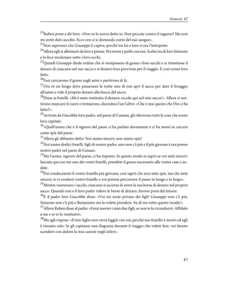 22
Ruben prese a dir loro: «Non ve lo avevo detto io: Non peccate contro il ragazzo? Ma non
mi avete dato ascolto. Ecco ora ci si domanda conto del suo sangue».
23
Non sapevano che Giuseppe li capiva, perché tra lui e loro vi era l'interprete.
24
Allora egli si allontanò da loro e pianse. Poi tornò e parlò con essi. Scelse tra di loro Simeone
e lo fece incatenare sotto i loro occhi.
25
Quindi Giuseppe diede ordine che si riempissero di grano i loro sacchi e si rimettesse il
denaro di ciascuno nel suo sacco e si dessero loro provviste per il viaggio. E così venne loro
fatto.
26
Essi caricarono il grano sugli asini e partirono di là.
27
Ora in un luogo dove passavano la notte uno di essi aprì il sacco per dare il foraggio
all'asino e vide il proprio denaro alla bocca del sacco.
28
Disse ai fratelli: «Mi è stato restituito il denaro: eccolo qui nel mio sacco!». Allora si sen-
tirono mancare il cuore e tremarono, dicendosi l'un l'altro: «Che è mai questo che Dio ci ha
fatto?».
29
Arrivati da Giacobbe loro padre, nel paese di Canaan, gli riferirono tutte le cose che erano
loro capitate:
30
«Quell'uomo che è il signore del paese ci ha parlato duramente e ci ha messi in carcere
come spie del paese.
31
Allora gli abbiamo detto: Noi siamo sinceri; non siamo spie!
32
Noi siamo dodici fratelli, figli di nostro padre: uno non c'è più e il più giovane è ora presso
nostro padre nel paese di Canaan.
33
Ma l'uomo, signore del paese, ci ha risposto: In questo modo io saprò se voi siete sinceri:
lasciate qui con me uno dei vostri fratelli, prendete il grano necessario alle vostre case e an-
date.
34
Poi conducetemi il vostro fratello più giovane; così saprò che non siete spie, ma che siete
sinceri; io vi renderò vostro fratello e voi potrete percorrere il paese in lungo e in largo».
35
Mentre vuotavano i sacchi, ciascuno si accorse di avere la sua borsa di denaro nel proprio
sacco. Quando essi e il loro padre videro le borse di denaro, furono presi dal timore.
36
E il padre loro Giacobbe disse: «Voi mi avete privato dei figli! Giuseppe non c'è più,
Simeone non c'è più e Beniamino me lo volete prendere. Su di me tutto questo ricade!».
37
Allora Ruben disse al padre: «Farai morire i miei due figli, se non te lo ricondurrò. Affidalo
a me e io te lo restituirò».
38
Ma egli rispose: «Il mio figlio non verrà laggiù con voi, perché suo fratello è morto ed egli
è rimasto solo. Se gli capitasse una disgrazia durante il viaggio che volete fare, voi fareste
scendere con dolore la mia canizie negli inferi».
87
Genesis 42
 