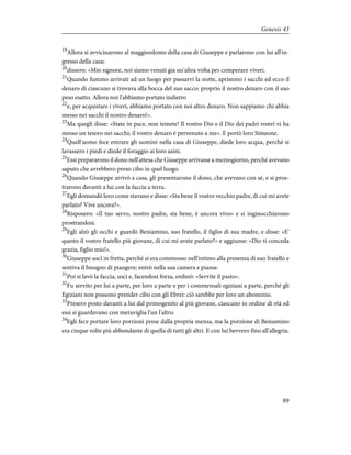 19
Allora si avvicinarono al maggiordomo della casa di Giuseppe e parlarono con lui all'in-
gresso della casa;
20
dissero: «Mio signore, noi siamo venuti gia un'altra volta per comperare viveri.
21
Quando fummo arrivati ad un luogo per passarvi la notte, aprimmo i sacchi ed ecco il
denaro di ciascuno si trovava alla bocca del suo sacco: proprio il nostro denaro con il suo
peso esatto. Allora noi l'abbiamo portato indietro
22
e, per acquistare i viveri, abbiamo portato con noi altro denaro. Non sappiamo chi abbia
messo nei sacchi il nostro denaro!».
23
Ma quegli disse: «State in pace, non temete! Il vostro Dio e il Dio dei padri vostri vi ha
messo un tesoro nei sacchi; il vostro denaro è pervenuto a me». E portò loro Simeone.
24
Quell'uomo fece entrare gli uomini nella casa di Giuseppe, diede loro acqua, perché si
lavassero i piedi e diede il foraggio ai loro asini.
25
Essi prepararono il dono nell'attesa che Giuseppe arrivasse a mezzogiorno, perché avevano
saputo che avrebbero preso cibo in quel luogo.
26
Quando Giuseppe arrivò a casa, gli presentarono il dono, che avevano con sé, e si pros-
trarono davanti a lui con la faccia a terra.
27
Egli domandò loro come stavano e disse: «Sta bene il vostro vecchio padre, di cui mi avete
parlato? Vive ancora?».
28
Risposero: «Il tuo servo, nostro padre, sta bene, è ancora vivo» e si inginocchiarono
prostrandosi.
29
Egli alzò gli occhi e guardò Beniamino, suo fratello, il figlio di sua madre, e disse: «E'
questo il vostro fratello più giovane, di cui mi avete parlato?» e aggiunse: «Dio ti conceda
grazia, figlio mio!».
30
Giuseppe uscì in fretta, perché si era commosso nell'intimo alla presenza di suo fratello e
sentiva il bisogno di piangere; entrò nella sua camera e pianse.
31
Poi si lavò la faccia, uscì e, facendosi forza, ordinò: «Servite il pasto».
32
Fu servito per lui a parte, per loro a parte e per i commensali egiziani a parte, perché gli
Egiziani non possono prender cibo con gli Ebrei: ciò sarebbe per loro un abominio.
33
Presero posto davanti a lui dal primogenito al più giovane, ciascuno in ordine di età ed
essi si guardavano con meraviglia l'un l'altro.
34
Egli fece portare loro porzioni prese dalla propria mensa, ma la porzione di Beniamino
era cinque volte più abbondante di quella di tutti gli altri. E con lui bevvero fino all'allegria.
89
Genesis 43
 