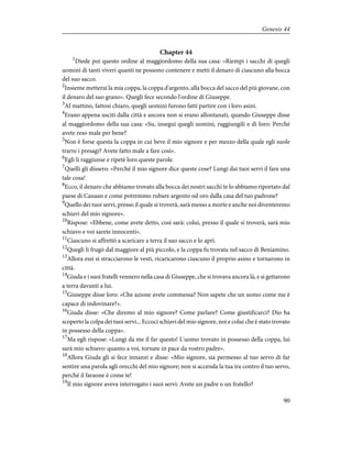 Chapter 44
1
Diede poi questo ordine al maggiordomo della sua casa: «Riempi i sacchi di quegli
uomini di tanti viveri quanti ne possono contenere e metti il denaro di ciascuno alla bocca
del suo sacco.
2
Insieme metterai la mia coppa, la coppa d'argento, alla bocca del sacco del più giovane, con
il denaro del suo grano». Quegli fece secondo l'ordine di Giuseppe.
3
Al mattino, fattosi chiaro, quegli uomini furono fatti partire con i loro asini.
4
Erano appena usciti dalla città e ancora non si erano allontanati, quando Giuseppe disse
al maggiordomo della sua casa: «Su, insegui quegli uomini, raggiungili e dì loro: Perché
avete reso male per bene?
5
Non è forse questa la coppa in cui beve il mio signore e per mezzo della quale egli suole
trarre i presagi? Avete fatto male a fare così».
6
Egli li raggiunse e ripetè loro queste parole.
7
Quelli gli dissero: «Perché il mio signore dice queste cose? Lungi dai tuoi servi il fare una
tale cosa!
8
Ecco, il denaro che abbiamo trovato alla bocca dei nostri sacchi te lo abbiamo riportato dal
paese di Canaan e come potremmo rubare argento od oro dalla casa del tuo padrone?
9
Quello dei tuoi servi, presso il quale si troverà, sarà messo a morte e anche noi diventeremo
schiavi del mio signore».
10
Rispose: «Ebbene, come avete detto, così sarà: colui, presso il quale si troverà, sarà mio
schiavo e voi sarete innocenti».
11
Ciascuno si affrettò a scaricare a terra il suo sacco e lo aprì.
12
Quegli li frugò dal maggiore al più piccolo, e la coppa fu trovata nel sacco di Beniamino.
13
Allora essi si stracciarono le vesti, ricaricarono ciascuno il proprio asino e tornarono in
città.
14
Giuda e i suoi fratelli vennero nella casa di Giuseppe, che si trovava ancora là, e si gettarono
a terra davanti a lui.
15
Giuseppe disse loro: «Che azione avete commessa? Non sapete che un uomo come me è
capace di indovinare?».
16
Giuda disse: «Che diremo al mio signore? Come parlare? Come giustificarci? Dio ha
scoperto la colpa dei tuoi servi... Eccoci schiavi del mio signore, noi e colui che è stato trovato
in possesso della coppa».
17
Ma egli rispose: «Lungi da me il far questo! L'uomo trovato in possesso della coppa, lui
sarà mio schiavo: quanto a voi, tornate in pace da vostro padre».
18
Allora Giuda gli si fece innanzi e disse: «Mio signore, sia permesso al tuo servo di far
sentire una parola agli orecchi del mio signore; non si accenda la tua ira contro il tuo servo,
perché il faraone è come te!
19
Il mio signore aveva interrogato i suoi servi: Avete un padre o un fratello?
90
Genesis 44
 