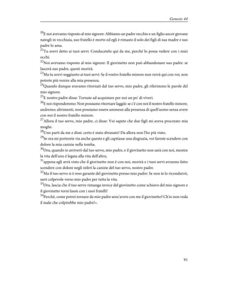 20
E noi avevamo risposto al mio signore: Abbiamo un padre vecchio e un figlio ancor giovane
natogli in vecchiaia, suo fratello è morto ed egli è rimasto il solo dei figli di sua madre e suo
padre lo ama.
21
Tu avevi detto ai tuoi servi: Conducetelo qui da me, perché lo possa vedere con i miei
occhi.
22
Noi avevamo risposto al mio signore: Il giovinetto non può abbandonare suo padre: se
lascerà suo padre, questi morirà.
23
Ma tu avevi soggiunto ai tuoi servi: Se il vostro fratello minore non verrà qui con voi, non
potrete più venire alla mia presenza.
24
Quando dunque eravamo ritornati dal tuo servo, mio padre, gli riferimmo le parole del
mio signore.
25
E nostro padre disse: Tornate ad acquistare per noi un po' di viveri.
26
E noi rispondemmo: Non possiamo ritornare laggiù: se c'è con noi il nostro fratello minore,
andremo; altrimenti, non possiamo essere ammessi alla presenza di quell'uomo senza avere
con noi il nostro fratello minore.
27
Allora il tuo servo, mio padre, ci disse: Voi sapete che due figli mi aveva procreato mia
moglie.
28
Uno partì da me e dissi: certo è stato sbranato! Da allora non l'ho più visto.
29
Se ora mi porterete via anche questo e gli capitasse una disgrazia, voi fareste scendere con
dolore la mia canizie nella tomba.
30
Ora, quando io arriverò dal tuo servo, mio padre, e il giovinetto non sarà con noi, mentre
la vita dell'uno è legata alla vita dell'altro,
31
appena egli avrà visto che il giovinetto non è con noi, morirà e i tuoi servi avranno fatto
scendere con dolore negli inferi la canizie del tuo servo, nostro padre.
32
Ma il tuo servo si è reso garante del giovinetto presso mio padre: Se non te lo ricondurrò,
sarò colpevole verso mio padre per tutta la vita.
33
Ora, lascia che il tuo servo rimanga invece del giovinetto come schiavo del mio signore e
il giovinetto torni lassù con i suoi fratelli!
34
Perché, come potrei tornare da mio padre senz'avere con me il giovinetto? Ch'io non veda
il male che colpirebbe mio padre!».
91
Genesis 44
 
