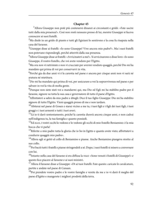 Chapter 45
1
Allora Giuseppe non potè più contenersi dinanzi ai circostanti e gridò: «Fate uscire
tutti dalla mia presenza!». Così non restò nessuno presso di lui, mentre Giuseppe si faceva
conoscere ai suoi fratelli.
2
Ma diede in un grido di pianto e tutti gli Egiziani lo sentirono e la cosa fu risaputa nella
casa del faraone.
3
Giuseppe disse ai fratelli: «Io sono Giuseppe! Vive ancora mio padre?». Ma i suoi fratelli
non potevano rispondergli, perché atterriti dalla sua presenza.
4
Allora Giuseppe disse ai fratelli: «Avvicinatevi a me!». Si avvicinarono e disse loro: «Io sono
Giuseppe, il vostro fratello, che voi avete venduto per l'Egitto.
5
Ma ora non vi rattristate e non vi crucciate per avermi venduto quaggiù, perché Dio mi ha
mandato qui prima di voi per conservarvi in vita.
6
Perché gia da due anni vi è la carestia nel paese e ancora per cinque anni non vi sarà né
aratura né mietitura.
7
Dio mi ha mandato qui prima di voi, per assicurare a voi la sopravvivenza nel paese e per
salvare in voi la vita di molta gente.
8
Dunque non siete stati voi a mandarmi qui, ma Dio ed Egli mi ha stabilito padre per il
faraone, signore su tutta la sua casa e governatore di tutto il paese d'Egitto.
9
Affrettatevi a salire da mio padre e ditegli: Dice il tuo figlio Giuseppe: Dio mi ha stabilito
signore di tutto l'Egitto. Vieni quaggiù presso di me e non tardare.
10
Abiterai nel paese di Gosen e starai vicino a me tu, i tuoi figli e i figli dei tuoi figli, i tuoi
greggi e i tuoi armenti e tutti i tuoi averi.
11
Là io ti darò sostentamento, poiché la carestia durerà ancora cinque anni, e non cadrai
nell'indigenza tu, la tua famiglia e quanto possiedi.
12
Ed ecco, i vostri occhi lo vedono e lo vedono gli occhi di mio fratello Beniamino: è la mia
bocca che vi parla!
13
Riferite a mio padre tutta la gloria che io ho in Egitto e quanto avete visto; affrettatevi a
condurre quaggiù mio padre».
14
Allora egli si gettò al collo di Beniamino e pianse. Anche Beniamino piangeva stretto al
suo collo.
15
Poi baciò tutti i fratelli e pianse stringendoli a sé. Dopo, i suoi fratelli si misero a conversare
con lui.
16
Intanto nella casa del faraone si era diffusa la voce: «Sono venuti i fratelli di Giuseppe!» e
questo fece piacere al faraone e ai suoi ministri.
17
Allora il faraone disse a Giuseppe: «Dì ai tuoi fratelli: Fate questo: caricate le cavalcature,
partite e andate nel paese di Canaan.
18
Poi prendete vostro padre e le vostre famiglie e venite da me e io vi darò il meglio del
paese d'Egitto e mangerete i migliori prodotti della terra.
92
Genesis 45
 