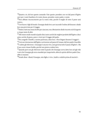 19
Quanto a te, dà loro questo comando: Fate questo: prendete con voi dal paese d'Egitto
carri per i vostri bambini e le vostre donne, prendete vostro padre e venite.
20
Non abbiate rincrescimento per la vostra roba, perché il meglio di tutto il paese sarà
vostro».
21
Così fecero i figli di Israele. Giuseppe diede loro carri secondo l'ordine del faraone e diede
loro una provvista per il viaggio.
22
Diede a tutti una muta di abiti per ciascuno, ma a Beniamino diede trecento sicli d'argento
e cinque mute di abiti.
23
Allo stesso modo mandò al padre dieci asini carichi dei migliori prodotti dell'Egitto e dieci
asine cariche di grano, pane e viveri per il viaggio del padre.
24
Poi congedò i fratelli e, mentre partivano, disse loro: «Non litigate durante il viaggio!».
25
Così essi ritornarono dall'Egitto e arrivarono nel paese di Canaan, dal loro padre Giacobbe
26
e subito gli riferirono: «Giuseppe è ancora vivo, anzi governa tutto il paese d'Egitto!». Ma
il suo cuore rimase freddo, perché non poteva credere loro.
27
Quando però essi gli riferirono tutte le parole che Giuseppe aveva detto loro ed egli vide
i carri che Giuseppe gli aveva mandati per trasportarlo, allora lo spirito del loro padre Giac-
obbe si rianimò.
28
Israele disse: «Basta! Giuseppe, mio figlio, è vivo. Andrò a vederlo prima di morire!».
93
Genesis 45
 