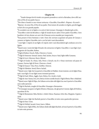 Chapter 46
1
Israele dunque levò le tende con quanto possedeva e arrivò a Bersabea, dove offrì sac-
rifici al Dio di suo padre Isacco.
2
Dio disse a Israele in una visione notturna: «Giacobbe, Giacobbe!». Rispose: «Eccomi!».
3
Riprese: «Io sono Dio, il Dio di tuo padre. Non temere di scendere in Egitto, perché laggiù
io farò di te un grande popolo.
4
Io scenderò con te in Egitto e io certo ti farò tornare. Giuseppe ti chiuderà gli occhi».
5
Giacobbe si alzò da Bersabea e i figli di Israele fecero salire il loro padre Giacobbe, i loro
bambini e le loro donne sui carri che il faraone aveva mandati per trasportarlo.
6
Essi presero il loro bestiame e tutti i beni che avevano acquistati nel paese di Canaan e
vennero in Egitto; Giacobbe cioè e con lui tutti i suoi discendenti;
7
i suoi figli e i nipoti, le sue figlie e le nipoti, tutti i suoi discendenti egli condusse con sé in
Egitto.
8
Questi sono i nomi dei figli d'Israele che entrarono in Egitto: Giacobbe e i suoi figli, il pri-
mogenito di Giacobbe, Ruben.
9
I figli di Ruben: Enoch, Pallu, Chezron e Carmi.
10
I figli di Simeone: Iemuel, Iamin, Oad, Iachin, Socar e Saul, figlio della Cananea.
11
I figli di Levi: Gherson, Keat e Merari.
12
I figli di Giuda: Er, Onan, Sela, Perez e Zerach; ma Er e Onan morirono nel paese di
Canaan. Furono figli di Perez: Chezron e Amul.
13
I figli di Issacar: Tola, Puva, Giobbe e Simron.
14
I figli di Zàbulon: Sered, Elon e Iacleel.
15
Questi sono i figli che Lia partorì a Giacobbe in Paddan-Aram insieme con la figlia Dina;
tutti i suoi figli e le sue figlie erano trentatrè persone.
16
I figli di Gad: Zifion, Agghi, Suni, Esbon, Eri, Arodi e Areli.
17
I figli di Aser: Imma, Isva, Isvi, Beria e la loro sorella Serach. I figli di Beria: Eber e Malchiel.
18
Questi sono i figli di Zilpa, che Làbano aveva dato alla figlia Lia; essa li partorì a Giacobbe:
sono sedici persone.
19
I figli di Rachele, moglie di Giacobbe: Giuseppe e Beniamino.
20
A Giuseppe nacquero in Egitto Efraim e Manasse, che gli partorì Asenat, figlia di Potifera,
sacerdote di On.
21
I figli di Beniamino: Bela, Becher e Asbel, Ghera, Naaman, Echi, Ros, Muppim, Uppim e
Arde.
22
Questi sono i figli che Rachele partorì a Giacobbe; in tutto sono quattordici persone.
23
I figli di Dan: Usim.
24
I figli di Nèftali: Iacseel, Guni, Ieser e Sillem.
25
Questi sono i figli di Bila, che Làbano diede alla figlia Rachele, ed essa li partorì a Giacobbe;
in tutto sette persone.
94
Genesis 46
 