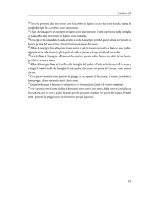 26
Tutte le persone che entrarono con Giacobbe in Egitto, uscite dai suoi fianchi, senza le
mogli dei figli di Giacobbe, sono sessantasei.
27
I figli che nacquero a Giuseppe in Egitto sono due persone. Tutte le persone della famiglia
di Giacobbe, che entrarono in Egitto, sono settanta.
28
Ora egli aveva mandato Giuda avanti a sé da Giuseppe, perché questi desse istruzioni in
Gosen prima del suo arrivo. Poi arrivarono al paese di Gosen.
29
Allora Giuseppe fece attaccare il suo carro e salì in Gosen incontro a Israele, suo padre.
Appena se lo vide davanti, gli si gettò al collo e pianse a lungo stretto al suo collo.
30
Israele disse a Giuseppe: «Posso anche morire, questa volta, dopo aver visto la tua faccia,
perché sei ancora vivo».
31
Allora Giuseppe disse ai fratelli e alla famiglia del padre: «Vado ad informare il faraone e
a dirgli: I miei fratelli e la famiglia di mio padre, che erano nel paese di Canaan, sono venuti
da me.
32
Ora questi uomini sono pastori di greggi, si occupano di bestiame, e hanno condotto i
loro greggi, i loro armenti e tutti i loro averi.
33
Quando dunque il faraone vi chiamerà e vi domanderà: Qual è il vostro mestiere?,
34
voi risponderete: Gente dedita al bestiame sono stati i tuoi servi, dalla nostra fanciullezza
fino ad ora, noi e i nostri padri. Questo perché possiate risiedere nel paese di Gosen». Perché
tutti i pastori di greggi sono un abominio per gli Egiziani.
95
Genesis 46
 