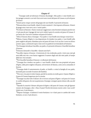 Chapter 47
1
Giuseppe andò ad informare il faraone dicendogli: «Mio padre e i miei fratelli con i
loro greggi e armenti e con tutti i loro averi sono venuti dal paese di Canaan; eccoli nel paese
di Gosen».
2
Intanto prese cinque uomini dal gruppo dei suoi fratelli e li presentò al faraone.
3
Il faraone disse ai suoi fratelli: «Qual è il vostro mestiere?». Essi risposero al faraone: «Pastori
di greggi sono i tuoi servi, noi e i nostri padri».
4
Poi dissero al faraone: «Siamo venuti per soggiornare come forestieri nel paese perché non
c'è più pascolo per il gregge dei tuoi servi; infatti è grave la carestia nel paese di Canaan. E
ora lascia che i tuoi servi risiedano nel paese di Gosen!».
5
Allora il faraone disse a Giuseppe: «Tuo padre e i tuoi fratelli sono dunque venuti da te.
6
Ebbene, il paese d'Egitto è a tua disposizione: fà risiedere tuo padre e i tuoi fratelli nella
parte migliore del paese. Risiedano pure nel paese di Gosen. Se tu sai che vi sono tra di loro
uomini capaci, costituiscili sopra i miei averi in qualità di sovrintendenti al bestiame».
7
Poi Giuseppe introdusse Giacobbe, suo padre, e lo presentò al faraone e Giacobbe benedisse
il faraone.
8
Il faraone domandò a Giacobbe: «Quanti anni hai?».
9
Giacobbe rispose al faraone: «Centotrenta di vita errabonda, pochi e tristi sono stati gli
anni della mia vita e non hanno raggiunto il numero degli anni dei miei padri, al tempo
della loro vita nomade».
10
Poi Giacobbe benedisse il faraone e si allontanò dal faraone.
11
Giuseppe fece risiedere suo padre e i suoi fratelli e diede loro una proprietà nel paese
d'Egitto, nella parte migliore del paese, nel territorio di Ramses, come aveva comandato il
faraone.
12
Giuseppe diede il sostentamento al padre, ai fratelli e a tutta la famiglia di suo padre,
fornendo pane secondo il numero dei bambini.
13
Ora non c'era pane in tutto il paese, perché la carestia era molto grave: il paese d'Egitto e
il paese di Canaan languivano per la carestia.
14
Giuseppe raccolse tutto il denaro che si trovava nel paese d'Egitto e nel paese di Canaan
in cambio del grano che essi acquistavano; Giuseppe consegnò questo denaro alla casa del
faraone.
15
Quando fu esaurito il denaro del paese di Egitto e del paese di Canaan, tutti gli Egiziani
vennero da Giuseppe a dire: «Dacci il pane! Perché dovremmo morire sotto i tuoi occhi?
Infatti non c'è più denaro».
16
Rispose Giuseppe: «Cedetemi il vostro bestiame e io vi darò pane in cambio del vostro
bestiame, se non c'è più denaro».
96
Genesis 47
 