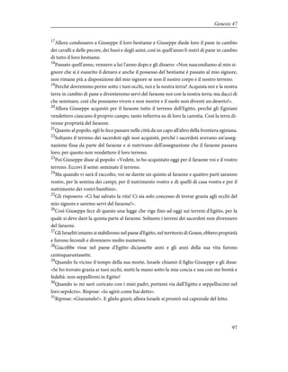 17
Allora condussero a Giuseppe il loro bestiame e Giuseppe diede loro il pane in cambio
dei cavalli e delle pecore, dei buoi e degli asini; così in quell'anno li nutrì di pane in cambio
di tutto il loro bestiame.
18
Passato quell'anno, vennero a lui l'anno dopo e gli dissero: «Non nascondiamo al mio si-
gnore che si è esaurito il denaro e anche il possesso del bestiame è passato al mio signore,
non rimane più a disposizione del mio signore se non il nostro corpo e il nostro terreno.
19
Perché dovremmo perire sotto i tuoi occhi, noi e la nostra terra? Acquista noi e la nostra
terra in cambio di pane e diventeremo servi del faraone noi con la nostra terra; ma dacci di
che seminare, così che possiamo vivere e non morire e il suolo non diventi un deserto!».
20
Allora Giuseppe acquistò per il faraone tutto il terreno dell'Egitto, perché gli Egiziani
vendettero ciascuno il proprio campo, tanto infieriva su di loro la carestia. Così la terra di-
venne proprietà del faraone.
21
Quanto al popolo, egli lo fece passare nelle città da un capo all'altro della frontiera egiziana.
22
Soltanto il terreno dei sacerdoti egli non acquistò, perché i sacerdoti avevano un'asseg-
nazione fissa da parte del faraone e si nutrivano dell'assegnazione che il faraone passava
loro; per questo non vendettero il loro terreno.
23
Poi Giuseppe disse al popolo: «Vedete, io ho acquistato oggi per il faraone voi e il vostro
terreno. Eccovi il seme: seminate il terreno.
24
Ma quando vi sarà il raccolto, voi ne darete un quinto al faraone e quattro parti saranno
vostre, per la semina dei campi, per il nutrimento vostro e di quelli di casa vostra e per il
nutrimento dei vostri bambini».
25
Gli risposero: «Ci hai salvato la vita! Ci sia solo concesso di trovar grazia agli occhi del
mio signore e saremo servi del faraone!».
26
Così Giuseppe fece di questo una legge che vige fino ad oggi sui terreni d'Egitto, per la
quale si deve dare la quinta parte al faraone. Soltanto i terreni dei sacerdoti non divennero
del faraone.
27
Gli Israeliti intanto si stabilirono nel paese d'Egitto, nel territorio di Gosen, ebbero proprietà
e furono fecondi e divennero molto numerosi.
28
Giacobbe visse nel paese d'Egitto diciassette anni e gli anni della sua vita furono
centoquarantasette.
29
Quando fu vicino il tempo della sua morte, Israele chiamò il figlio Giuseppe e gli disse:
«Se ho trovato grazia ai tuoi occhi, metti la mano sotto la mia coscia e usa con me bontà e
fedeltà: non seppellirmi in Egitto!
30
Quando io mi sarò coricato con i miei padri, portami via dall'Egitto e seppelliscimi nel
loro sepolcro». Rispose: «Io agirò come hai detto».
31
Riprese: «Giuramelo!». E glielo giurò; allora Israele si prostrò sul capezzale del letto.
97
Genesis 47
 