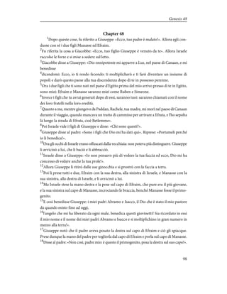 Chapter 48
1
Dopo queste cose, fu riferito a Giuseppe: «Ecco, tuo padre è malato!». Allora egli con-
dusse con sé i due figli Manasse ed Efraim.
2
Fu riferita la cosa a Giacobbe: «Ecco, tuo figlio Giuseppe è venuto da te». Allora Israele
raccolse le forze e si mise a sedere sul letto.
3
Giacobbe disse a Giuseppe: «Dio onnipotente mi apparve a Luz, nel paese di Canaan, e mi
benedisse
4
dicendomi: Ecco, io ti rendo fecondo: ti moltiplicherò e ti farò diventare un insieme di
popoli e darò questo paese alla tua discendenza dopo di te in possesso perenne.
5
Ora i due figli che ti sono nati nel paese d'Egitto prima del mio arrivo presso di te in Egitto,
sono miei: Efraim e Manasse saranno miei come Ruben e Simeone.
6
Invece i figli che tu avrai generati dopo di essi, saranno tuoi: saranno chiamati con il nome
dei loro fratelli nella loro eredità.
7
Quanto a me, mentre giungevo da Paddan, Rachele, tua madre, mi morì nel paese di Canaan
durante il viaggio, quando mancava un tratto di cammino per arrivare a Efrata, e l'ho sepolta
là lungo la strada di Efrata, cioè Betlemme».
8
Poi Israele vide i figli di Giuseppe e disse: «Chi sono questi?».
9
Giuseppe disse al padre: «Sono i figli che Dio mi ha dati qui». Riprese: «Portameli perché
io li benedica!».
10
Ora gli occhi di Israele erano offuscati dalla vecchiaia: non poteva più distinguere. Giuseppe
li avvicinò a lui, che li baciò e li abbracciò.
11
Israele disse a Giuseppe: «Io non pensavo più di vedere la tua faccia ed ecco, Dio mi ha
concesso di vedere anche la tua prole!».
12
Allora Giuseppe li ritirò dalle sue ginocchia e si prostrò con la faccia a terra.
13
Poi li prese tutti e due, Efraim con la sua destra, alla sinistra di Israele, e Manasse con la
sua sinistra, alla destra di Israele, e li avvicinò a lui.
14
Ma Israele stese la mano destra e la pose sul capo di Efraim, che pure era il più giovane,
e la sua sinistra sul capo di Manasse, incrociando le braccia, benché Manasse fosse il primo-
genito.
15
E così benedisse Giuseppe: i miei padri Abramo e Isacco, il Dio che è stato il mio pastore
da quando esisto fino ad oggi,
16
l'angelo che mi ha liberato da ogni male, benedica questi giovinetti! Sia ricordato in essi
il mio nome e il nome dei miei padri Abramo e Isacco e si moltiplichino in gran numero in
mezzo alla terra!».
17
Giuseppe notò che il padre aveva posato la destra sul capo di Efraim e ciò gli spiacque.
Prese dunque la mano del padre per toglierla dal capo di Efraim e porla sul capo di Manasse.
18
Disse al padre: «Non così, padre mio: è questo il primogenito, posa la destra sul suo capo!».
98
Genesis 48
 