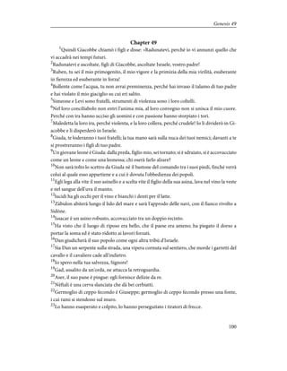 Chapter 49
1
Quindi Giacobbe chiamò i figli e disse: «Radunatevi, perché io vi annunzi quello che
vi accadrà nei tempi futuri.
2
Radunatevi e ascoltate, figli di Giacobbe, ascoltate Israele, vostro padre!
3
Ruben, tu sei il mio primogenito, il mio vigore e la primizia della mia virilità, esuberante
in fierezza ed esuberante in forza!
4
Bollente come l'acqua, tu non avrai preminenza, perché hai invaso il talamo di tuo padre
e hai violato il mio giaciglio su cui eri salito.
5
Simeone e Levi sono fratelli, strumenti di violenza sono i loro coltelli.
6
Nel loro conciliabolo non entri l'anima mia, al loro convegno non si unisca il mio cuore.
Perché con ira hanno ucciso gli uomini e con passione hanno storpiato i tori.
7
Maledetta la loro ira, perché violenta, e la loro collera, perché crudele! Io li dividerò in Gi-
acobbe e li disperderò in Israele.
8
Giuda, te loderanno i tuoi fratelli; la tua mano sarà sulla nuca dei tuoi nemici; davanti a te
si prostreranno i figli di tuo padre.
9
Un giovane leone è Giuda: dalla preda, figlio mio, sei tornato; si è sdraiato, si è accovacciato
come un leone e come una leonessa; chi oserà farlo alzare?
10
Non sarà tolto lo scettro da Giuda nè il bastone del comando tra i suoi piedi, finché verrà
colui al quale esso appartiene e a cui è dovuta l'obbedienza dei popoli.
11
Egli lega alla vite il suo asinello e a scelta vite il figlio della sua asina, lava nel vino la veste
e nel sangue dell'uva il manto;
12
lucidi ha gli occhi per il vino e bianchi i denti per il latte.
13
Zàbulon abiterà lungo il lido del mare e sarà l'approdo delle navi, con il fianco rivolto a
Sidòne.
14
Issacar è un asino robusto, accovacciato tra un doppio recinto.
15
Ha visto che il luogo di riposo era bello, che il paese era ameno; ha piegato il dorso a
portar la soma ed è stato ridotto ai lavori forzati.
16
Dan giudicherà il suo popolo come ogni altra tribù d'Israele.
17
Sia Dan un serpente sulla strada, una vipera cornuta sul sentiero, che morde i garretti del
cavallo e il cavaliere cade all'indietro.
18
Io spero nella tua salvezza, Signore!
19
Gad, assalito da un'orda, ne attacca la retroguardia.
20
Aser, il suo pane è pingue: egli fornisce delizie da re.
21
Nèftali è una cerva slanciata che dà bei cerbiatti.
22
Germoglio di ceppo fecondo è Giuseppe; germoglio di ceppo fecondo presso una fonte,
i cui rami si stendono sul muro.
23
Lo hanno esasperato e colpito, lo hanno perseguitato i tiratori di frecce.
100
Genesis 49
 