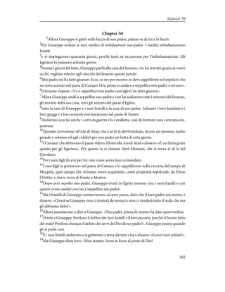 Chapter 50
1
Allora Giuseppe si gettò sulla faccia di suo padre, pianse su di lui e lo baciò.
2
Poi Giuseppe ordinò ai suoi medici di imbalsamare suo padre. I medici imbalsamarono
Israele
3
e vi impiegarono quaranta giorni, perché tanti ne occorrono per l'imbalsamazione. Gli
Egiziani lo piansero settanta giorni.
4
Passati i giorni del lutto, Giuseppe parlò alla casa del faraone: «Se ho trovato grazia ai vostri
occhi, vogliate riferire agli orecchi del faraone queste parole:
5
Mio padre mi ha fatto giurare: Ecco, io sto per morire: tu devi seppellirmi nel sepolcro che
mi sono scavato nel paese di Canaan. Ora, possa io andare a seppellire mio padre e tornare».
6
Il faraone rispose: «Và e seppellisci tuo padre com'egli ti ha fatto giurare».
7
Allora Giuseppe andò a seppellire suo padre e con lui andarono tutti i ministri del faraone,
gli anziani della sua casa, tutti gli anziani del paese d'Egitto,
8
tutta la casa di Giuseppe e i suoi fratelli e la casa di suo padre. Soltanto i loro bambini e i
loro greggi e i loro armenti essi lasciarono nel paese di Gosen.
9
Andarono con lui anche i carri da guerra e la cavalleria, così da formare una carovana im-
ponente.
10
Quando arrivarono all'Aia di Atad, che è al di là del Giordano, fecero un lamento molto
grande e solenne ed egli celebrò per suo padre un lutto di sette giorni.
11
I Cananei che abitavano il paese videro il lutto alla Aia di Atad e dissero: «E' un lutto grave
questo per gli Egiziani». Per questo la si chiamò Abel-Mizraim, che si trova al di là del
Giordano.
12
Poi i suoi figli fecero per lui così come aveva loro comandato.
13
I suoi figli lo portarono nel paese di Canaan e lo seppellirono nella caverna del campo di
Macpela, quel campo che Abramo aveva acquistato, come proprietà sepolcrale, da Efron
l'Hittita, e che si trova di fronte a Mamre.
14
Dopo aver sepolto suo padre, Giuseppe tornò in Egitto insieme con i suoi fratelli e con
quanti erano andati con lui a seppellire suo padre.
15
Ma i fratelli di Giuseppe cominciarono ad aver paura, dato che il loro padre era morto, e
dissero: «Chissà se Giuseppe non ci tratterà da nemici e non ci renderà tutto il male che noi
gli abbiamo fatto?».
16
Allora mandarono a dire a Giuseppe: «Tuo padre prima di morire ha dato quest'ordine:
17
Direte a Giuseppe: Perdona il delitto dei tuoi fratelli e il loro peccato, perché ti hanno fatto
del male! Perdona dunque il delitto dei servi del Dio di tuo padre!». Giuseppe pianse quando
gli si parlò così.
18
E i suoi fratelli andarono e si gettarono a terra davanti a lui e dissero: «Eccoci tuoi schiavi!».
19
Ma Giuseppe disse loro: «Non temete. Sono io forse al posto di Dio?
102
Genesis 50
 