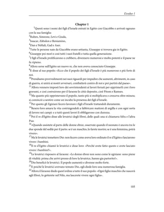 Chapter 1
1
Questi sono i nomi dei figli d'Israele entrati in Egitto con Giacobbe e arrivati ognuno
con la sua famiglia:
2
Ruben, Simeone, Levi e Giuda,
3
Issacar, Zàbulon e Beniamino,
4
Dan e Nèftali, Gad e Aser.
5
Tutte le persone nate da Giacobbe erano settanta, Giuseppe si trovava gia in Egitto.
6
Giuseppe poi morì e così tutti i suoi fratelli e tutta quella generazione.
7
I figli d'Israele prolificarono e crebbero, divennero numerosi e molto potenti e il paese ne
fu ripieno.
8
Allora sorse sull'Egitto un nuovo re, che non aveva conosciuto Giuseppe.
9
E disse al suo popolo: «Ecco che il popolo dei figli d'Israele è più numeroso e più forte di
noi.
10
Prendiamo provvedimenti nei suoi riguardi per impedire che aumenti, altrimenti, in caso
di guerra, si unirà ai nostri avversari, combatterà contro di noi e poi partirà dal paese».
11
Allora vennero imposti loro dei sovrintendenti ai lavori forzati per opprimerli con i loro
gravami, e così costruirono per il faraone le città-deposito, cioè Pitom e Ramses.
12
Ma quanto più opprimevano il popolo, tanto più si moltiplicava e cresceva oltre misura;
si cominciò a sentire come un incubo la presenza dei figli d'Israele.
13
Per questo gli Egiziani fecero lavorare i figli d'Israele trattandoli duramente.
14
Resero loro amara la vita costringendoli a fabbricare mattoni di argilla e con ogni sorta
di lavoro nei campi: e a tutti questi lavori li obbligarono con durezza.
15
Poi il re d'Egitto disse alle levatrici degli Ebrei, delle quali una si chiamava Sifra e l'altra
Pua:
16
«Quando assistete al parto delle donne ebree, osservate quando il neonato è ancora tra le
due sponde del sedile per il parto: se è un maschio, lo farete morire; se è una femmina, potrà
vivere».
17
Ma le levatrici temettero Dio: non fecero come aveva loro ordinato il re d'Egitto e lasciarono
vivere i bambini.
18
Il re d'Egitto chiamò le levatrici e disse loro: «Perché avete fatto questo e avete lasciato
vivere i bambini?».
19
Le levatrici risposero al faraone: «Le donne ebree non sono come le egiziane: sono piene
di vitalità: prima che arrivi presso di loro la levatrice, hanno gia partorito!».
20
Dio beneficò le levatrici. Il popolo aumentò e divenne molto forte.
21
E poiché le levatrici avevano temuto Dio, egli diede loro una numerosa famiglia.
22
Allora il faraone diede quest'ordine a tutto il suo popolo: «Ogni figlio maschio che nascerà
agli Ebrei, lo getterete nel Nilo, ma lascerete vivere ogni figlia».
105
Exodus 1
 