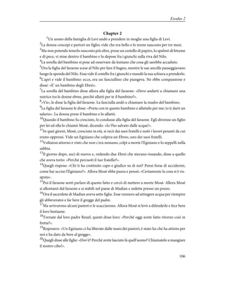 Chapter 2
1
Un uomo della famiglia di Levi andò a prendere in moglie una figlia di Levi.
2
La donna concepì e partorì un figlio; vide che era bello e lo tenne nascosto per tre mesi.
3
Ma non potendo tenerlo nascosto più oltre, prese un cestello di papiro, lo spalmò di bitume
e di pece, vi mise dentro il bambino e lo depose fra i giunchi sulla riva del Nilo.
4
La sorella del bambino si pose ad osservare da lontano che cosa gli sarebbe accaduto.
5
Ora la figlia del faraone scese al Nilo per fare il bagno, mentre le sue ancelle passeggiavano
lungo la sponda del Nilo. Essa vide il cestello fra i giunchi e mandò la sua schiava a prenderlo.
6
L'aprì e vide il bambino: ecco, era un fanciullino che piangeva. Ne ebbe compassione e
disse: «E' un bambino degli Ebrei».
7
La sorella del bambino disse allora alla figlia del faraone: «Devo andarti a chiamare una
nutrice tra le donne ebree, perché allatti per te il bambino?».
8
«Và», le disse la figlia del faraone. La fanciulla andò a chiamare la madre del bambino.
9
La figlia del faraone le disse: «Porta con te questo bambino e allattalo per me; io ti darò un
salario». La donna prese il bambino e lo allattò.
10
Quando il bambino fu cresciuto, lo condusse alla figlia del faraone. Egli divenne un figlio
per lei ed ella lo chiamò Mosè, dicendo: «Io l'ho salvato dalle acque!».
11
In quei giorni, Mosè, cresciuto in età, si recò dai suoi fratelli e notò i lavori pesanti da cui
erano oppressi. Vide un Egiziano che colpiva un Ebreo, uno dei suoi fratelli.
12
Voltatosi attorno e visto che non c'era nessuno, colpì a morte l'Egiziano e lo seppellì nella
sabbia.
13
Il giorno dopo, uscì di nuovo e, vedendo due Ebrei che stavano rissando, disse a quello
che aveva torto: «Perché percuoti il tuo fratello?».
14
Quegli rispose: «Chi ti ha costituito capo e giudice su di noi? Pensi forse di uccidermi,
come hai ucciso l'Egiziano?». Allora Mosè ebbe paura e pensò: «Certamente la cosa si è ris-
aputa».
15
Poi il faraone sentì parlare di questo fatto e cercò di mettere a morte Mosè. Allora Mosè
si allontanò dal faraone e si stabilì nel paese di Madian e sedette presso un pozzo.
16
Ora il sacerdote di Madian aveva sette figlie. Esse vennero ad attingere acqua per riempire
gli abbeveratoi e far bere il gregge del padre.
17
Ma arrivarono alcuni pastori e le scacciarono. Allora Mosè si levò a difenderle e fece bere
il loro bestiame.
18
Tornate dal loro padre Reuel, questi disse loro: «Perché oggi avete fatto ritorno così in
fretta?».
19
Risposero: «Un Egiziano ci ha liberate dalle mani dei pastori; è stato lui che ha attinto per
noi e ha dato da bere al gregge».
20
Quegli disse alle figlie: «Dov'è? Perché avete lasciato là quell'uomo? Chiamatelo a mangiare
il nostro cibo!».
106
Exodus 2
 