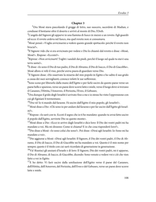 Chapter 3
1
Ora Mosè stava pascolando il gregge di Ietro, suo suocero, sacerdote di Madian, e
condusse il bestiame oltre il deserto e arrivò al monte di Dio, l'Oreb.
2
L'angelo del Signore gli apparve in una fiamma di fuoco in mezzo a un roveto. Egli guardò
ed ecco: il roveto ardeva nel fuoco, ma quel roveto non si consumava.
3
Mosè pensò: «Voglio avvicinarmi a vedere questo grande spettacolo: perché il roveto non
brucia?».
4
Il Signore vide che si era avvicinato per vedere e Dio lo chiamò dal roveto e disse: «Mosè,
Mosè!». Rispose: «Eccomi!».
5
Riprese: «Non avvicinarti! Togliti i sandali dai piedi, perché il luogo sul quale tu stai è una
terra santa!».
6
E disse: «Io sono il Dio di tuo padre, il Dio di Abramo, il Dio di Isacco, il Dio di Giacobbe».
Mosè allora si velò il viso, perché aveva paura di guardare verso Dio.
7
Il Signore disse: «Ho osservato la miseria del mio popolo in Egitto e ho udito il suo grido
a causa dei suoi sorveglianti; conosco infatti le sue sofferenze.
8
Sono sceso per liberarlo dalla mano dell'Egitto e per farlo uscire da questo paese verso un
paese bello e spazioso, verso un paese dove scorre latte e miele, verso il luogo dove si trovano
il Cananeo, l'Hittita, l'Amorreo, il Perizzita, l'Eveo, il Gebuseo.
9
Ora dunque il grido degli Israeliti è arrivato fino a me e io stesso ho visto l'oppressione con
cui gli Egiziani li tormentano.
10
Ora và! Io ti mando dal faraone. Fà uscire dall'Egitto il mio popolo, gli Israeliti!».
11
Mosè disse a Dio: «Chi sono io per andare dal faraone e per far uscire dall'Egitto gli Israel-
iti?».
12
Rispose: «Io sarò con te. Eccoti il segno che io ti ho mandato: quando tu avrai fatto uscire
il popolo dall'Egitto, servirete Dio su questo monte».
13
Mosè disse a Dio: «Ecco io arrivo dagli Israeliti e dico loro: Il Dio dei vostri padri mi ha
mandato a voi. Ma mi diranno: Come si chiama? E io che cosa risponderò loro?».
14
Dio disse a Mosè: «Io sono colui che sono!». Poi disse: «Dirai agli Israeliti: Io-Sono mi ha
mandato a voi».
15
Dio aggiunse a Mosè: «Dirai agli Israeliti: Il Signore, il Dio dei vostri padri, il Dio di Ab-
ramo, il Dio di Isacco, il Dio di Giacobbe mi ha mandato a voi. Questo è il mio nome per
sempre; questo è il titolo con cui sarò ricordato di generazione in generazione.
16
Và! Riunisci gli anziani d'Israele e dì loro: Il Signore, Dio dei vostri padri, mi è apparso,
il Dio di Abramo, di Isacco, di Giacobbe, dicendo: Sono venuto a vedere voi e ciò che vien
fatto a voi in Egitto.
17
E ho detto: Vi farò uscire dalla umiliazione dell'Egitto verso il paese del Cananeo,
dell'Hittita, dell'Amorreo, del Perizzita, dell'Eveo e del Gebuseo, verso un paese dove scorre
latte e miele.
108
Exodus 3
 