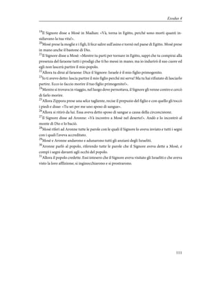 19
Il Signore disse a Mosè in Madian: «Và, torna in Egitto, perché sono morti quanti in-
sidiavano la tua vita!».
20
Mosè prese la moglie e i figli, li fece salire sull'asino e tornò nel paese di Egitto. Mosè prese
in mano anche il bastone di Dio.
21
Il Signore disse a Mosè: «Mentre tu parti per tornare in Egitto, sappi che tu compirai alla
presenza del faraone tutti i prodigi che ti ho messi in mano; ma io indurirò il suo cuore ed
egli non lascerà partire il mio popolo.
22
Allora tu dirai al faraone: Dice il Signore: Israele è il mio figlio primogenito.
23
Io ti avevo detto: lascia partire il mio figlio perché mi serva! Ma tu hai rifiutato di lasciarlo
partire. Ecco io faccio morire il tuo figlio primogenito!».
24
Mentre si trovava in viaggio, nel luogo dove pernottava, il Signore gli venne contro e cercò
di farlo morire.
25
Allora Zippora prese una selce tagliente, recise il prepuzio del figlio e con quello gli toccò
i piedi e disse: «Tu sei per me uno sposo di sangue».
26
Allora si ritirò da lui. Essa aveva detto sposo di sangue a causa della circoncisione.
27
Il Signore disse ad Aronne: «Và incontro a Mosè nel deserto!». Andò e lo incontrò al
monte di Dio e lo baciò.
28
Mosè riferì ad Aronne tutte le parole con le quali il Signore lo aveva inviato e tutti i segni
con i quali l'aveva accreditato.
29
Mosè e Aronne andarono e adunarono tutti gli anziani degli Israeliti.
30
Aronne parlò al popolo, riferendo tutte le parole che il Signore aveva dette a Mosè, e
compì i segni davanti agli occhi del popolo.
31
Allora il popolo credette. Essi intesero che il Signore aveva visitato gli Israeliti e che aveva
visto la loro afflizione; si inginocchiarono e si prostrarono.
111
Exodus 4
 