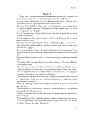 Chapter 5
1
Dopo, Mosè e Aronne vennero dal Faraone e gli annunziarono: «Dice il Signore, il Dio
d'Israele: Lascia partire il mio popolo perché mi celebri una festa nel deserto!».
2
Il faraone rispose: «Chi è il Signore, perché io debba ascoltare la sua voce per lasciar partire
Israele? Non conosco il Signore e neppure lascerò partire Israele!».
3
Ripresero: «Il Dio degli Ebrei si è presentato a noi. Ci sia dunque concesso di partire per
un viaggio di tre giorni nel deserto e celebrare un sacrificio al Signore, nostro Dio, perché
non ci colpisca di peste o di spada!».
4
Il re di Egitto disse loro: «Perché, Mosè e Aronne, distogliete il popolo dai suoi lavori?
Tornate ai vostri lavori!».
5
Il faraone aggiunse: «Ecco, ora sono numerosi più del popolo del paese, voi li vorreste far
cessare dai lavori forzati!».
6
In quel giorno il faraone diede questi ordini ai sorveglianti del popolo e ai suoi scribi: «
7
Non darete più la paglia al popolo per fabbricare i mattoni come facevate prima. Si pro-
cureranno da sé la paglia.
8
Però voi dovete esigere il numero di mattoni che facevano prima, senza ridurlo. Perché
sono fannulloni; per questo protestano: Vogliamo partire, dobbiamo sacrificare al nostro
Dio!
9
Pesi dunque il lavoro su questi uomini e vi si trovino impegnati; non diano retta a parole
false!».
10
I sorveglianti del popolo e gli scribi uscirono e parlarono al popolo: «Ha ordinato il faraone:
Io non vi dò più paglia.
11
Voi stessi andate a procurarvela dove ne troverete, ma non diminuisca il vostro lavoro».
12
Il popolo si disperse in tutto il paese d'Egitto a raccattare stoppie da usare come paglia.
13
Ma i sorveglianti li sollecitavano dicendo: «Porterete a termine il vostro lavoro; ogni giorno
il quantitativo giornaliero, come quando vi era la paglia».
14
Bastonarono gli scribi degli Israeliti, quelli che i sorveglianti del faraone avevano costituiti
loro capi, dicendo: «Perché non avete portato a termine anche ieri e oggi, come prima, il
vostro numero di mattoni?».
15
Allora gli scribi degli Israeliti vennero dal faraone a reclamare, dicendo: «Perché tratti
così i tuoi servi?
16
Paglia non vien data ai tuoi servi, ma i mattoni - ci si dice - fateli! Ed ecco i tuoi servi sono
bastonati e la colpa è del tuo popolo!».
17
Rispose: «Fannulloni siete, fannulloni! Per questo dite: Vogliamo partire, dobbiamo sac-
rificare al Signore.
18
Ora andate, lavorate! Non vi sarà data paglia, ma voi darete lo stesso numero di mattoni».
19
Gli scribi degli Israeliti si videro ridotti a mal partito, quando fu loro detto: «Non diminu-
irete affatto il numero giornaliero dei mattoni».
112
Exodus 5
 