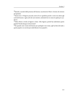 20
Quando, uscendo dalla presenza del faraone, incontrarono Mosè e Aronne che stavano
ad aspettarli,
21
dissero loro: «Il Signore proceda contro di voi e giudichi; perché ci avete resi odiosi agli
occhi del faraone e agli occhi dei suoi ministri, mettendo loro in mano la spada per ucci-
derci!».
22
Allora Mosè si rivolse al Signore e disse: «Mio Signore, perché hai maltrattato questo
popolo? Perché dunque mi hai inviato?
23
Da quando sono venuto dal faraone per parlargli in tuo nome, egli ha fatto del male a
questo popolo e tu non hai per nulla liberato il tuo popolo!».
113
Exodus 5
 