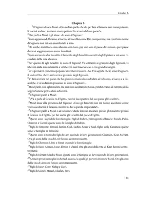 Chapter 6
1
Il Signore disse a Mosè: «Ora vedrai quello che sto per fare al faraone con mano potente,
li lascerà andare, anzi con mano potente li caccerà dal suo paese!».
2
Dio parlò a Mosè e gli disse: «Io sono il Signore!
3
Sono apparso ad Abramo, a Isacco, a Giacobbe come Dio onnipotente, ma con il mio nome
di Signore non mi son manifestato a loro.
4
Ho anche stabilito la mia alleanza con loro, per dar loro il paese di Canaan, quel paese
dov'essi soggiornarono come forestieri.
5
Sono ancora io che ho udito il lamento degli Israeliti asserviti dagli Egiziani e mi sono ri-
cordato della mia alleanza.
6
Per questo dì agli Israeliti: Io sono il Signore! Vi sottrarrò ai gravami degli Egiziani, vi
libererò dalla loro schiavitù e vi libererò con braccio teso e con grandi castighi.
7
Io vi prenderò come mio popolo e diventerò il vostro Dio. Voi saprete che io sono il Signore,
il vostro Dio, che vi sottrarrà ai gravami degli Egiziani.
8
Vi farò entrare nel paese che ho giurato a mano alzata di dare ad Abramo, a Isacco e a Gi-
acobbe, e ve lo darò in possesso: io sono il Signore!».
9
Mosè parlò così agli Israeliti, ma essi non ascoltarono Mosè, perché erano all'estremo della
sopportazione per la dura schiavitù.
10
Il Signore parlò a Mosè:
11
«Và e parla al faraone re d'Egitto, perché lasci partire dal suo paese gli Israeliti!».
12
Mosè disse alla presenza del Signore: «Ecco gli Israeliti non mi hanno ascoltato: come
vorrà ascoltarmi il faraone, mentre io ho la parola impacciata?».
13
Il Signore parlò a Mosè e ad Aronne e diede loro un incarico presso gli Israeliti e presso
il faraone re d'Egitto, per far uscire gli Israeliti dal paese d'Egitto.
14
Questi sono i capi delle loro famiglie. Figli di Ruben, primogenito d'Israele: Enoch, Pallu,
Chezron e Carmi; queste sono le famiglie di Ruben.
15
Figli di Simeone: Iemuel, Iamin, Oad, Iachin, Socar e Saul, figlio della Cananea; queste
sono le famiglie di Simeone.
16
Questi sono i nomi dei figli di Levi secondo le loro generazioni: Gherson, Keat, Merari.
Ora gli anni della vita di Levi furono centotrentasette.
17
Figli di Gherson: Libni e Simei secondo le loro famiglie.
18
Figli di Keat: Amran, Isear, Ebron e Uzziel. Ora gli anni della vita di Keat furono cento-
trentatrè.
19
Figli di Merari: Macli e Musi; queste sono le famiglie di Levi secondo le loro generazioni.
20
Amram prese in moglie Iochebed, sua zia, la quale gli partorì Aronne e Mosè. Ora gli anni
della vita di Amram furono centotrentasette.
21
Figli di Isear: Core, Nefeg e Zicri.
22
Figli di Uzziel: Misael, Elsafan, Sitri.
114
Exodus 6
 